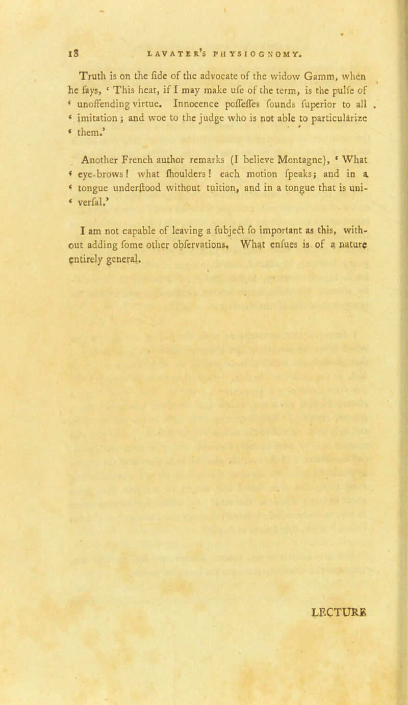 18 lavater’s physiognomy. Truth is on the fide of the advocate of the widow Gamni, when he fays, ‘ This heat, if I may make ufe of the term, is the pulfe of * unoffending virtue. Innocence poffeffes founds fuperior to all . ‘ imitation ; and wroe to the judge who is not able to particularize « them.’ Another French author remarks (I believe Montagne), ‘ What * eye-brows! what fhoulders! each motion fpeaks; and in a * tongue underfiood without tuition, and in a tongue that is uni- * verfal.* I am not capable of leaving a fubjeft fo important as this, with- out adding fome other obfervations. Wh^t enfues is of a nature entirely general.