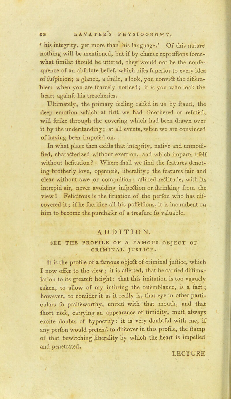 tl ‘ his integrity, yet more than his language.’ Of this nature nothing will be mentioned, but if by chance expreflions fome- what fimilar fhould be uttered, they'would not be the confe- quence of an abfolute belief, which rifes fuperior to every idea of fufpicion; a glance, a fmile, a look, you conviCt the diffem- bler: when you are fcarcely noticed; it is you who lock the heart againft his treacheries. Ultimately, the primary feeling raifed in us by fraud, the deep emotion which at firft we had fmothered or refufed, will ftrike through the covering which had been drawn over it by the underltanding ; at all events, when wc are convinced of having been impofed on. In what place then exifts that integrity, native and unmodi- fied, characterized without exertion, and which imparts itfelf without hefitation ? Where fhall wc find the features denot- ing brotherly love, opennefs, liberality; the features fair and clear without awe or compulfion ; allured reftitude, with its intrepid air, never avoiding infpe&ion or fhrinking from the view! Felicitous is the fituation of the perfon who has dif- covered it; if he facrifice all his poffeffions, it is incumbent on him to become thepurchafer of a treafure fo valuable. ADDITION. SEE THE PROFILE OF A FAMOUS OBJECT OF CRIMINAL JUSTICE. It is the profile of a famous objeft of criminal juflice, which I now offer to the view ; it is alferted, that he carried diffimu- lation to its greateft height: that this imitation is too vaguely taken, to allow of my infuring the refemblance, is a fad; however, to confider it as it really is, that eye in other parti- culars fo praifeworthy, united with that mouth, and that fhort nofe, carrying an appearance of timidity, muft always excite doubts of hypocrify: it is very doubtful with me, if any perfon would pretend to difeover in this profile, the (lamp of that bewitching liberality by which the heart is impelled and penetrated. LECTURE /