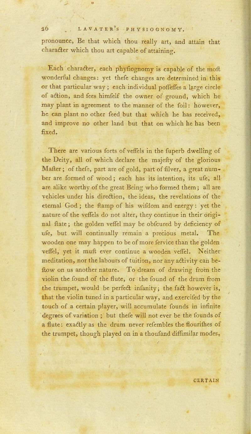 o s6 , lavater’s physiognomy. pronounce, Be that which thou really art, and attain that character which thou art capable of attaining. Each charafter, each phyfiognomy is capable of the mofl wonderful changes: yet thefe changes are determined in this or that particular way ; each individual poflefles a large circle of aftion, and fees himfelf the owner of ground, which he may plant in agreement to the manner of the foil: however, he can plant no other feed but that which he has received, and improve no other land but that on which he has been fixed. There are various forts of veflels in the fuperb dwelling of the Deity, all of which declare the majelty of the glorious Mailer; of thefe, part are of gold, part of lilver, a great num- ber are formed of wood; each has its intention, its ufe, all are alike worthy of the great Being who formed them; all are vehicles under his dircdlion, the ideas, the revelations of the eternal God ; the llamp of his wifdom and energy: yet the nature of the veflels do not alter, they continue in their origi- nal Hate; the golden veflel may be obfeured by deficiency of ufe, but will continually remain a precious metal. The wooden one may happen to be of more fervice than the golden veflel, yet it mull ever continue a wooden veflel. Neither meditation, nor the labours of tuition, nor any aftivity can be- llow on us another nature. To dream of drawing from the violin the found of the flute, or the found of the drum from the trumpet, would be perfeft infanity; the faft however is, that the violin tuned in a particular way, and exercifed by the touch of a certain player, will accumulate founds in infinite degrees of variation ; but thefe will not ever be the founds of a flute: exaftly as the drum never refembles the flourilhes of the trumpet, though played on in a thoufand diflimilar modes. CERTAIN