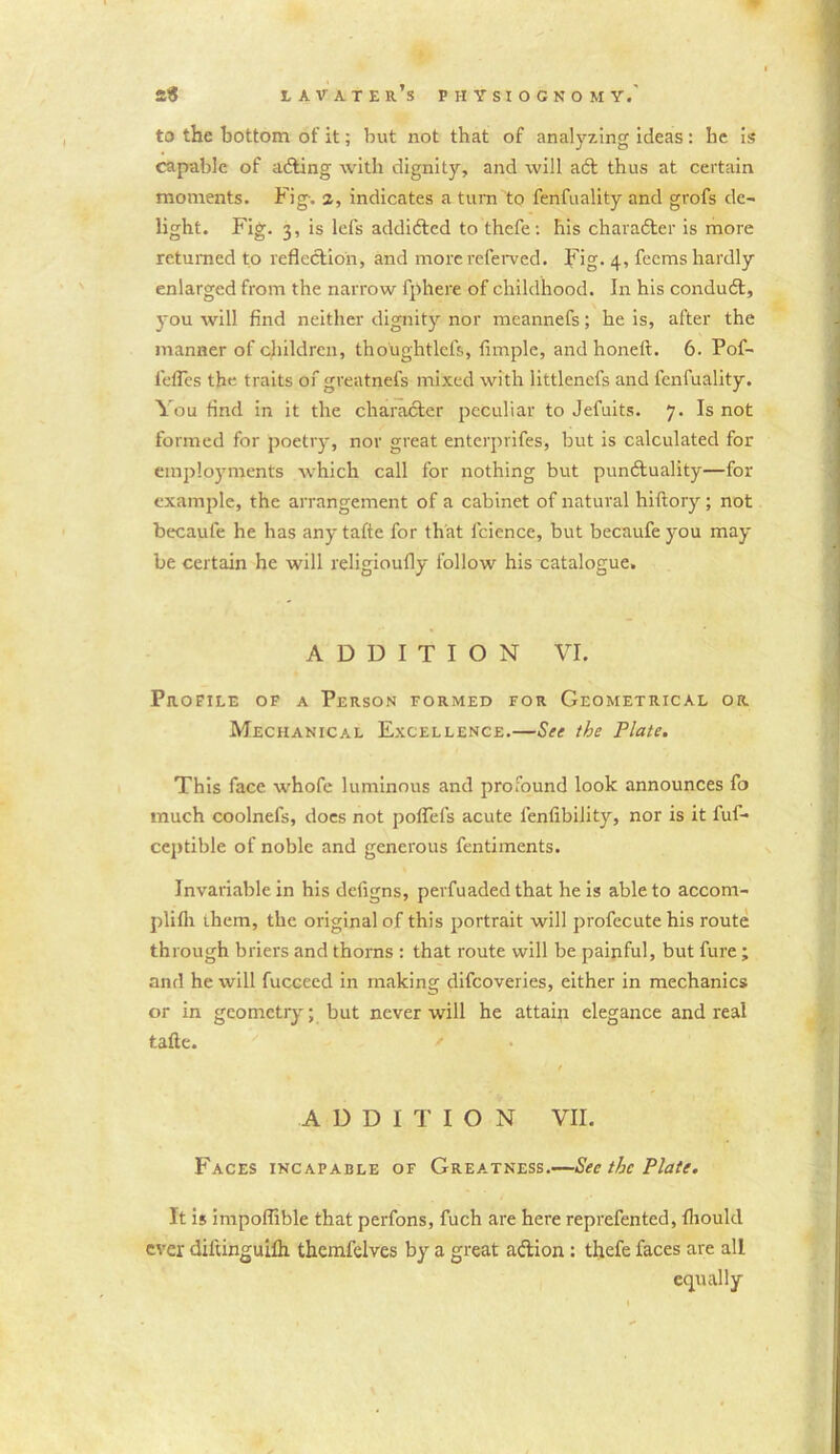 to the bottom of it; but not that of analyzing ideas : be is capable of ading with dignity, and will ait thus at certain moments. Fig-, a, indicates a turn to fenfuality and grofs de- light. Fig. 3, is lefs addicted to thefe: his character is more returned to reflection, and more referved. Fig. 4, fecms hardly enlarged from the narrow fphere of childhood. In his conduit, you will find neither dignity nor meannefs; he is, after the manner of children, thoughtlefs, Ample, and honeft. 6. Pof- l'efles the traits of greatnefs mixed with littlenefs and fenfuality. You And in it the character peculiar to Jefuits. 7. Is not formed for poetry, nor great enterprifes, but is calculated for employments which call for nothing but punctuality—for example, the arrangement of a cabinet of natural hiftory; not becaufe he has any tafte for that lcience, but becaufeyou may be certain he will religioufly follow his catalogue. ADDITION VI. Profile of a Person formed for Geometrical or Mechanical Excellence.—See the Plate. This face whofe luminous and profound look announces fo much coolnefs, does not poflefs acute fenfibility, nor is it fuf- ceptible of noble and generous fentiments. Invariable in his defigns, perfuaded that he is able to accorn- plifli them, the original of this portrait will profecute his route through briers and thorns : that route will be painful, but fure; and he will fucceed in making difcoveries, either in mechanics or in geometry; but never will he attain elegance and real tafte. ' ADDITION VII. Faces incapable of Greatness.—See the Plate. It is impoflible that perfons, fuch are here reprefented, fliould ever diltinguifh themfelves by a great aition : thefe faces are all equally