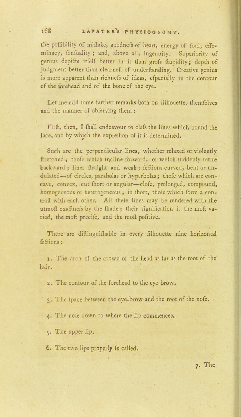 the poffibility of miftake, goodncfs of heart, energy of foul, effe- minacy, fenfuality; and, above all, ingenuity. Superiority of genius depidls itfelf better in it than grofs ftupidity; depth of judgment better than clearnefs of underftanding. Creative genius is more apparent than richnefs of ideas, efpecially in the contour of the forehead and of the bone of the eye. Let me add fome farther remarks both on filhouettes themfelves and the manner of obferving them : Firft, then, I /hall endeavour to clafs the lines which bound the face, and by which the expreflion of it is determined. Such are the perpendicular lines, whether relaxed or violently ftretched ; thofc which incline forward, or which fuddenly retire backward; lines Praight and weak; fedlions curved, bent or un- dulated—of circles, parabolas or hyperbolas; thcfe which are con- cave, convex, cut fhort or angular—clofe, prolonged, compound, homogeneous or heterogeneous; in ihort, thofe which form a con- trail with each other. All thele lines may be rendered with the utmoft exaflnefs by the lhade; their fignification is the mod va- ried, the mcft precife, and the moil pofitive. There are diftinguiihable in every filhouette nine horizontal fcdtions: 1. The arch of the crown of the head as far as the root of tjic hair. 2. The contour of the forehead to the eye brow. 3. The fpace between the eye-brow and the root of the nofc. 4. The nofe down to where the lip commences. 5. The upper lip. 6. The two lips properly fo called.