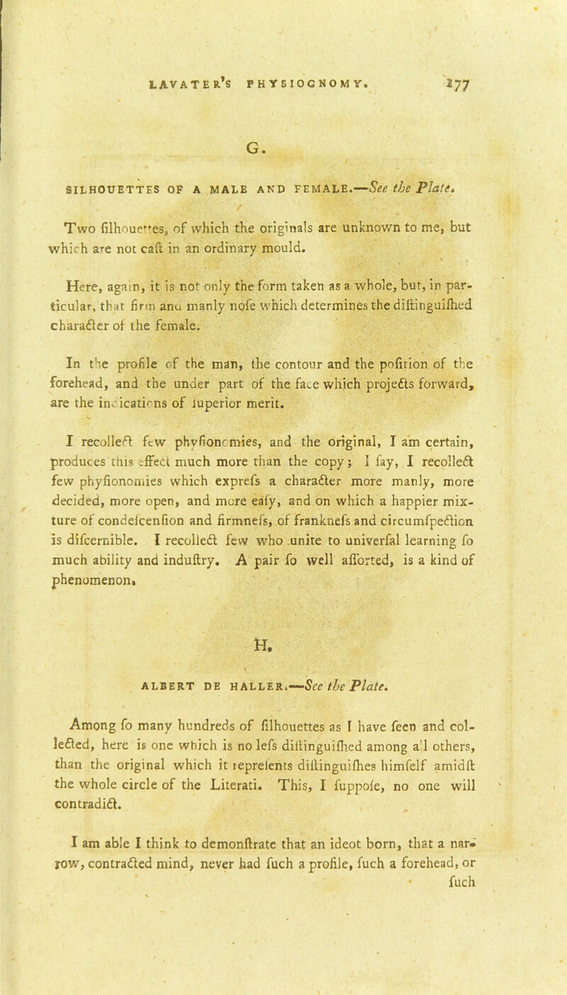 G. SILHOUETTES OF A MALE AND FEMALE.—See the Plate. f • Two filhoueues, of which the originals are unknown to me, but which are not caft in an ordinary mould. Here, again, it is not only the form taken as a whole, but, in par- ticular, that firm anu manly nofe which determines the diftinguifhed character of the female. In the profile c.f the man, the contour and the pofuion of the forehead, and the under part of the fa^e which projects forward, are the indications of iuperior merit. I recoiled few phyfioncmies, and the original, I am certain, produces this .-ffedi much more than the copy; I fay, I recolleCt few phyfionomies which exprefs a character more manly, more decided, more open, and more eafy, and on which a happier mix- ture of condelcenfion and firmnefs, of franknefs and circumfpeCticn is difcernible. I recolleCI few who unite to univerfal learning fo much ability and induftry. A pair fo well afl’orted, is a kind of phenomenon. H. ALBERT DE HALLER. See the Plate. Among fo many hundreds of filhouettes as I have fecn and col- lected, here is one which is no lefs diilinguifhed among all others, than the original which it repreients diltinguifhes himfelf amidfl the whole circle of the Literati. This, I fuppofe, no one will contradift. I am able I think to demonftrate that an ideot born, that a nar- row, contracted mind, never had fuch a profile, fuch a forehead, or fuch