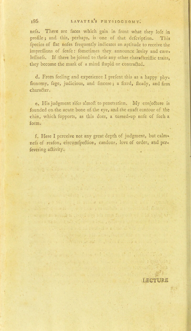 nefs. There are faces which gain in front what they Iofe in profile; and this, perhaps, is one of that defcription. This fpecies of fiat nofes frequently indicates an aptitude to receive the impreffions of fenfe: fometimes they, announce levity and care- leflhefs. If there be joined to thefe any other chara&eriftic traits, they become the mark of a mind llupid or contradled. d. From feeling and experience I prefent this as a happy phy- fionomy, fage, judicious, and fincere; a fixed, fteady, and firm charadler. e. His judgment rifes almofi to penetration. My conjefture is founded on the acute bone of the eye, and the exaft contour of the chin, which fupports, as this does, a turned-up nofe of fuch a form. f. Here I perceive not any great depth of judgment, but calm-* nefs of rcafon, circumfpedlion, candour, love of order, and per- fevering activity. > e i LECTURE