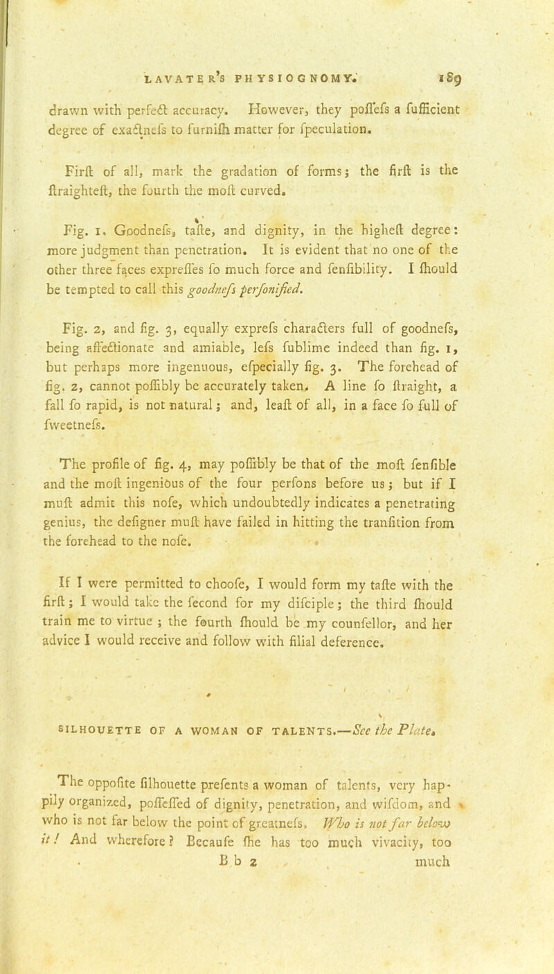 drawn with perfect accuracy. However, they poflefs a fufficient degree of exaClnefs to furniih matter for fpeculadon. Firft of all, mark the gradation of forms j the firft is the ftraighteft, the fourth the molt curved. Fig. i. Goodnefs, tafle, and dignity, in the highefl degree: more judgment than penetration. It is evident that no one of the other three faces exprefles fo much force and fenfibility. I fhould be tempted to call this goodnefs perfonifed. Fig. 2, and fig. 3, equally exprefs characters full of goodnefs, being affectionate and amiable, lets fublime indeed than fig. 1, but perhaps more ingenuous, cfpecially fig. 3. The forehead of fig. 2, cannot poffibly be accurately taken. A line fo flraight, a fall fo rapid, is not natural; and, leaf! of all, in a face fo full of fvveetnefs. The profile of fig. 4, may poflibly be that of the molt fenfible and the molt ingenious of the four perfons before us; but if I muft admit this nofe, which undoubtedly indicates a penetrating genius, the defigner mult have failed in hitting the tranfition from the forehead to the nofe. If I were permitted to choofe, I would form my tafle with the firft; I would take the fecond for my difciple; the third fhould train me to virtue ; the fourth fhould be my counfellor, and her advice I would receive and follow with filial deference. 1,1 » SILHOUETTE OF A WOMAN OF TALENTS.—See the Plate* The oppofite filhouette prefents a woman of talents, very hap- pily organized, pofTelTed of dignity, penetration, and wifdom, and s who is not far below the point of greatnefs. Who is not far below it! And wherefore ? Becaufe fhc has too much vivacity, too