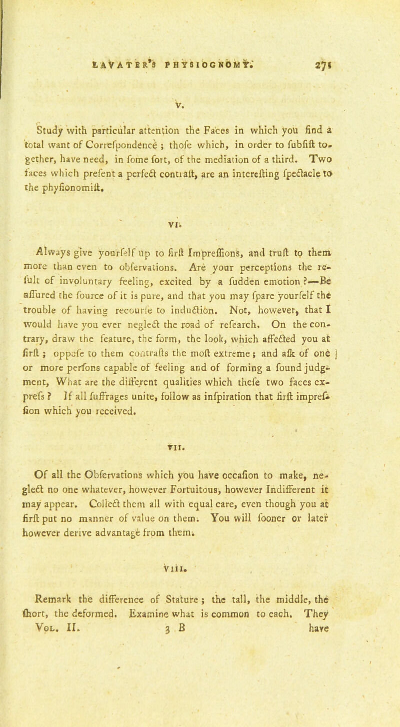 V. Study with particular attention the Faces in which you find a total want of Correfpondenc£ ; thofe which, in order to fubfift to- gether, have need, in fome fort, of the mediation of a third. Two faces which prefent a perfedt contraft, are an intercfting fpeclacleto the phyfionomift. vi; Always give yourfelf up to firft Impreflions, and trull tp them more than even to obfervations. Are your perceptions the re- fult of involuntary feeling, excited by a fudden emotion ?—Be allured the fource of it is pure, and that you may fpare yourfelf the trouble of having recourle to indudtion. Not, however, that I would have you ever negledt the road of refearch. On the con- trary, draw the feature, the form, the look, which affedted you at firft ; oppafe to them contrails the mod extreme5 and alk of one or more perfons capable of feeling and of forming a found judg- ment, What are the different qualities which thefe two faces ex- prefs ? If all fuffrages unite, follow as infpiration that firft imprefr lion which you received. VII. Of all the Obfervations which you have occafion to make, ne- gledt no one whatever, however Fortuitous, however Indifferent it may appear. Coliedi them all with equal care, even though you at firft put no manner of value on them. You will fooner or later however derive advantage from them; Viii. Remark the difference of Stature ; the tall, the middle, the fhort, the deformed. Examine what is common to each. They Vol. II. 3 B hare