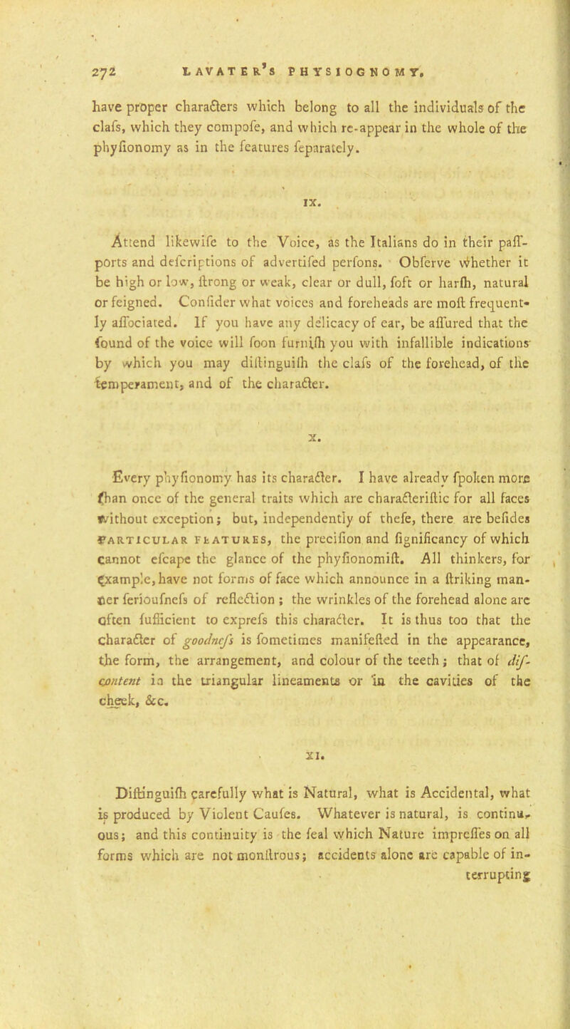 have proper charaflers which belong to all the individuals of the clafs, which they compofe, and which rc-appear in the whole of the phyfionomy as in the features feparately. IX. Attend likewife to the Voice, as the Italians do in their paff- ports and delcriptions of advertifed perfons. Obferve Whether it be high or low, ilrong or weak, clear or dull, foft or harfli, natural or feigned. Confider what voices and foreheads are moil frequent- ly affociated. If you have any delicacy of ear, be allured that the found of the voice will foon furnUh you with infallible indications- by which you may dillinguiih the clafs of the forehead, of the temperament, and of the character. x. Every phyfionoirsy has its charader. I have already fpolten more fhan once of the general traits which are charaderiflic for all faces without exception; but, independently of thefe, there are befides Particular features, the precifion and fignificancy of which cannot efcape the glance of the phyfionomift. All thinkers, for example, have not forms of face which announce in a ftriking man- tier ferioufnefs of refiedion ; the wrinkles of the forehead alone arc often fuflicient to exprefs this charader. It is thus too that the charader of goodnefs is fometimes manifeiled in the appearance, the form, the arrangement, and colour of the teeth; that of dif- cjontent in the triangular lineaments or ‘in the cavities of the cheek, &c. XI. Dillinguifh carefully what is Natural, what is Accidental, what is produced by Violent Caufes. Whatever is natural, is continu- ous; and this continuity is the feal which Nature imprefies on all forms which are not monilrous; accidents alone are capable of in- terrupting