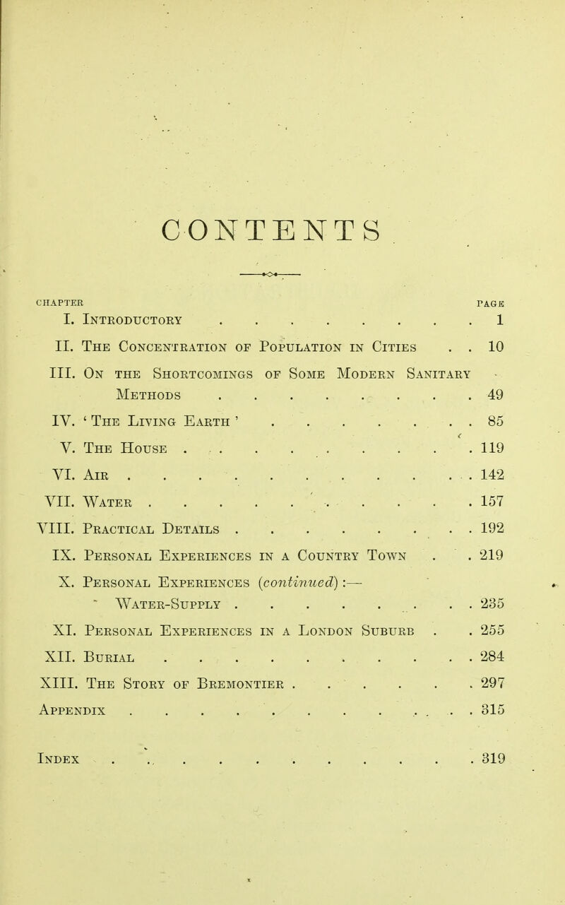 CONTENTS CHAPTER PAGE I. Introductory 1 II. The Concentration of Population in Cities . . 10 III. On the Shortcomings of Some Modern Sanitary Methods 49 IV. ' The Living Earth ' . . . . ... 85 V. The House . . . . . . . . ' . 119 VI. Air . . . . ... 142 A'll. Water . . . .... . . .157 VIIL Practical Details 192 IX. Personal Experiences in a Country Town . . 219 X. Personal Experiences {continued):—■ AVater-Supply . . 235 XL Personal Experiences in a London Suburb . . 255 XII. Burial 284 XIII. The Story of Bremontier . . . . . . 297 Appendix . . . . . . . . ..... 315 Index 319