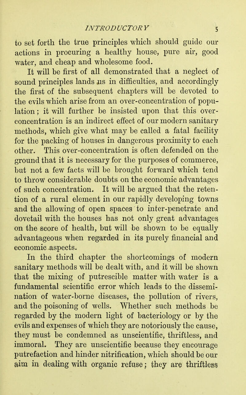 to set forth the true principles which should guide our actions in procuring a healthy house, pure air, good water, and cheap and wholesome food. It will be first of all demonstrated that a neglect of sound principles lands ais in difficulties, and accordingly the first of the subsequent chapters will be devoted to the evils which arise from an over-concentration of popu- lation ; it will further be insisted upon that this over- concentration is an indirect effect of our modern sanitary methods, which give what may be called a fatal facility for the packing of houses in dangerous proximity to each other. This over-concentration is often defended on the ground that it is necessary for the purposes of commerce, but not a few facts will be brought forward which tend to throw considerable doubts on the economic advantages of such concentration. It will be argued that the reten- tion of a rural element in our rapidly developing towns and the allowing of open spaces to inter-penetrate and dovetail with the houses has not only great advantages, on the score of health, but will be shown to be equally advantageous when regarded in its purely financial and economic aspects. In the third chapter the shortcomings of modern sanitary methods will be dealt with, and it will be shown that the mixing of putrescible matter with water is a fundamental scientific error which leads to the dissemi- nation of water-borne diseases, the pollution of rivers, and the poisoning of wells. Whether such methods be regarded by the modern light of bacteriology or by the evils and expenses of which they are notoriously the cause, they must be condemned as unscientific, thriftless, and immoral. They are unscientific because they encourage putrefaction and hinder nitrification, which should be our aim in dealing with organic refuse; they are thriftless