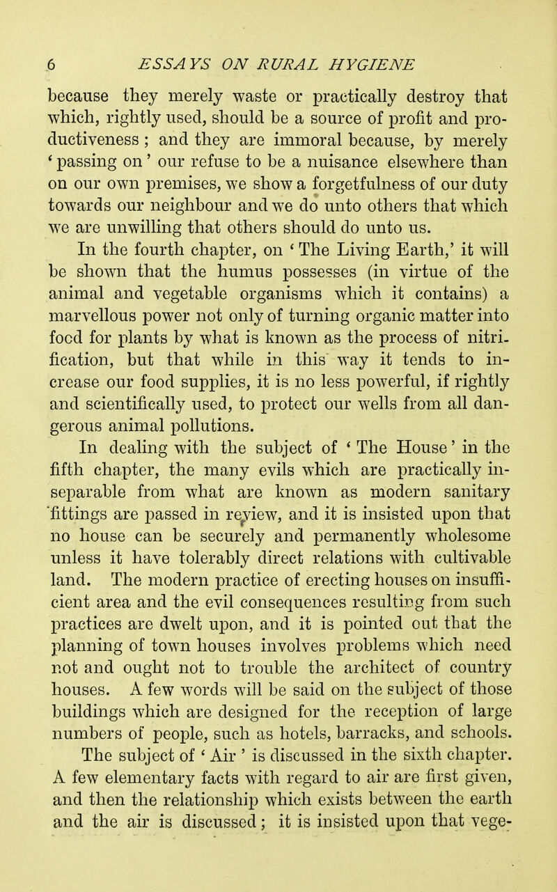 because they merely waste or practically destroy that which, rightly used, should be a source of profit and pro- ductiveness ; and they are immoral because, by merely ' passing on' our refuse to be a nuisance elsewhere than on our own premises, we show a forgetfulness of our duty towards our neighbour and we do unto others that which we are unwilling that others should do unto us. In the fourth chapter, on ' The Living Earth,' it will be shown that the humus possesses (in virtue of the animal and vegetable organisms which it contains) a marvellous power not only of turning organic matter into food for plants by what is known as the process of nitri. fication, but that while in this way it tends to in- crease our food supplies, it is no less powerful, if rightly and scientifically used, to protect our wells from all dan- gerous animal pollutions. In dealing with the subject of * The House' in the fifth chapter, the many evils which are practically in- separable from what are known as modern sanitary 'fittings are passed in review, and it is insisted upon that no house can be securely and permanently wholesome unless it have tolerably direct relations with cultivable land. The modern practice of erecting houses on insuffi- cient area and the evil consequences resulting from such practices are dwelt upon, and it is pointed out that the planning of town houses involves problems which need not and ought not to trouble the architect of country houses. A few words will be said on the subject of those buildings which are designed for the reception of large numbers of people, such as hotels, barracks, and schools. The subject of ' Air ' is discussed in the sixth chapter. A few elementary facts with regard to air are first given, and then the relationship which exists between the earth and the air is discussed; it is insisted upon that vege-