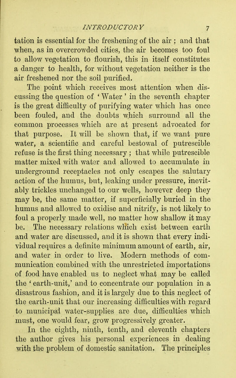 tation is essential for the freshening of the air ; and that when, as in overcrowded cities, the air becomes too foul to allow vegetation to flourish, this in itself constitutes a danger to health, for without vegetation neither is the air freshened nor the soil purified. The point which receives most attention when dis- cussing the question of ' Water ' in the seventh chapter is the great difficulty of purifying water which has once been fouled, and the doubts which surround all the common processes which are at present advocated for that purpose. It will be shown that, if we want pure water, a scientific and careful bestowal of putrescible refuse is the first thing necessary ; that while putrescible matter mixed with water and allowed to accumulate in underground receptacles not only escapes the salutary action of the humus, but, leaking under pressure, inevit- ably trickles unchanged to our wells, however deep they may be, the same matter, if superficially buried in the humus and allowed to oxidise and nitrify, is not likely to foul a properly made well, no matter how shallow it may be. The necessary relations which exist between earth and water are discussed, and it is shown that every indi- vidual requires a definite minimum amount of earth, air, and water in order to live. Modern methods of com- munication combined with the unrestricted importations of food have enabled us to neglect what may be called the ' earth-unit,' and to concentrate our population in a disastrous fashion, and it is largely due to this neglect of the earth-unit that our increasing difficulties with regard to municipal water-supplies are due, difficulties which must, one would fear, grow progressively greater. In the eighth, ninth, tenth, and eleventh chapters the author gives his personal experiences in dealing with the problem of domestic sanitation. The principles