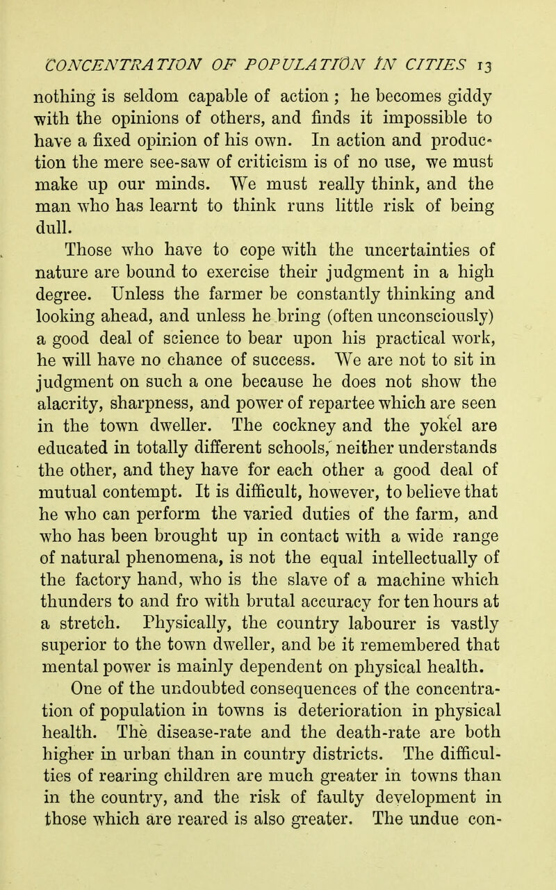 nothing is seldom capable of action ; he becomes giddy with the opinions of others, and finds it impossible to have a fixed opinion of his own. In action and produc- tion the mere see-saw of criticism is of no use, we must make up our minds. We must really think, and the man who has learnt to think runs little risk of being dull. Those who have to cope with the uncertainties of nature are bound to exercise their judgment in a high degree. Unless the farmer be constantly thinking and looking ahead, and unless he bring (often unconsciously) a good deal of science to bear upon his practical work, he will have no chance of success. We are not to sit in judgment on such a one because he does not show the alacrity, sharpness, and power of repartee which are seen in the town dweller. The cockney and the yokel are educated in totally different schools,^ neither understands the other, and they have for each other a good deal of mutual contempt. It is difficult, however, to believe that he who can perform the varied duties of the farm, and who has been brought up in contact with a wide range of natural phenomena, is not the equal intellectually of the factory hand, who is the slave of a machine which thunders to and fro with brutal accuracy for ten hours at a stretch. Physically, the country labourer is vastly superior to the town dweller, and be it remembered that mental power is mainly dependent on physical health. One of the undoubted consequences of the concentra- tion of population in towns is deterioration in physical health. The disease-rate and the death-rate are both higher in urban than in country districts. The difficul- ties of rearing children are much greater in towns than in the country, and the risk of faulty development in those which are reared is also greater. The undue con-