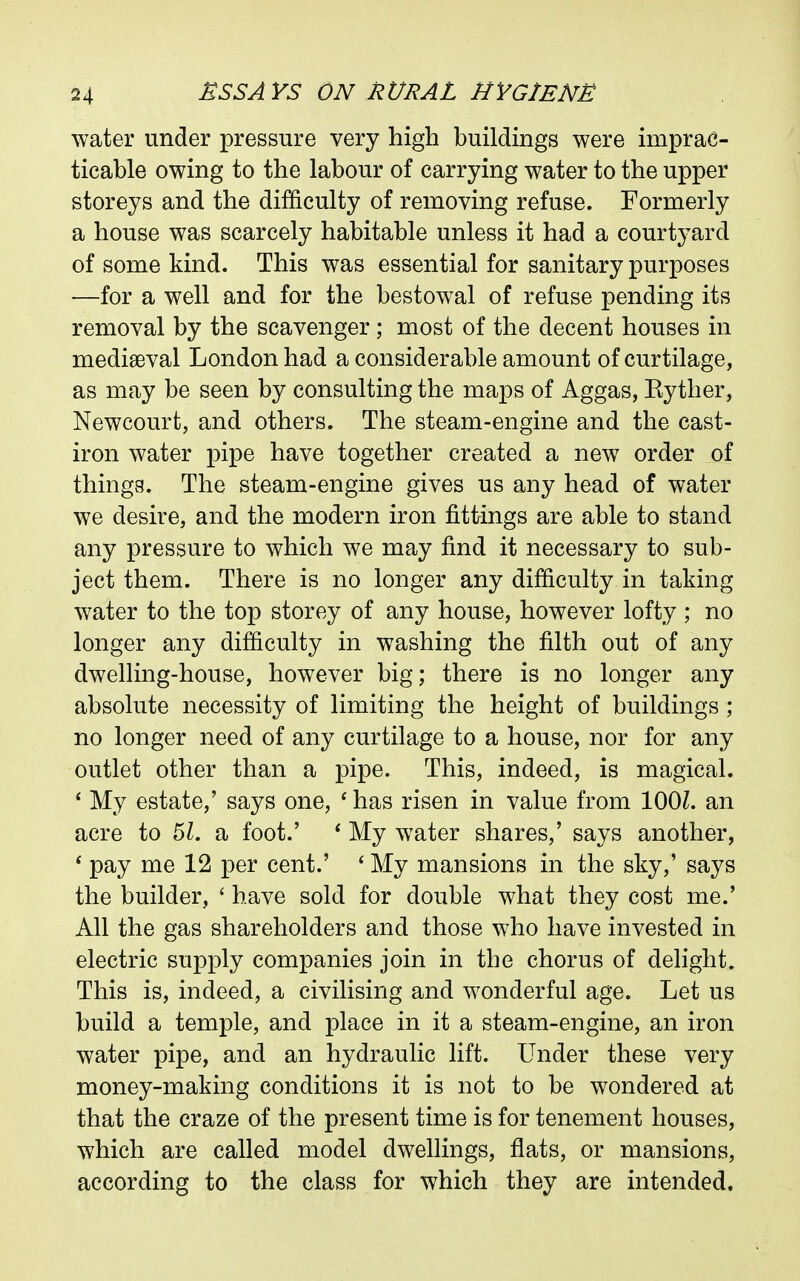 water under pressure very high buildings were imprac- ticable owing to the labour of carrying water to the upper storeys and the difficulty of removing refuse. Formerly a house was scarcely habitable unless it had a courtyard of some kind. This was essential for sanitary purposes —for a well and for the bestowal of refuse pending its removal by the scavenger; most of the decent houses in mediaeval London had a considerable amount of curtilage, as may be seen by consulting the maps of Aggas, Eyther, Newcourt, and others. The steam-engine and the cast- iron water pipe have together created a new order of things. The steam-engine gives us any head of water we desire, and the modern iron fittings are able to stand any pressure to which we may find it necessary to sub- ject them. There is no longer any difficulty in taking water to the top storey of any house, however lofty ; no longer any difficulty in washing the filth out of any dwelling-house, however big; there is no longer any absolute necessity of limiting the height of buildings ; no longer need of any curtilage to a house, nor for any outlet other than a pipe. This, indeed, is magical. ' My estate,' says one, ' has risen in value from lOOL an acre to 5Z. a foot.' * My water shares,' says another, * pay me 12 per cent.' ' My mansions in the sky,' says the builder, ' have sold for double what they cost me.' All the gas shareholders and those who have invested in electric supply companies join in the chorus of delight. This is, indeed, a civilising and wonderful age. Let us build a temple, and place in it a steam-engine, an iron water pipe, and an hydraulic lift. Under these very money-making conditions it is not to be wondered at that the craze of the present time is for tenement houses, which are called model dwellings, flats, or mansions, according to the class for which they are intended.