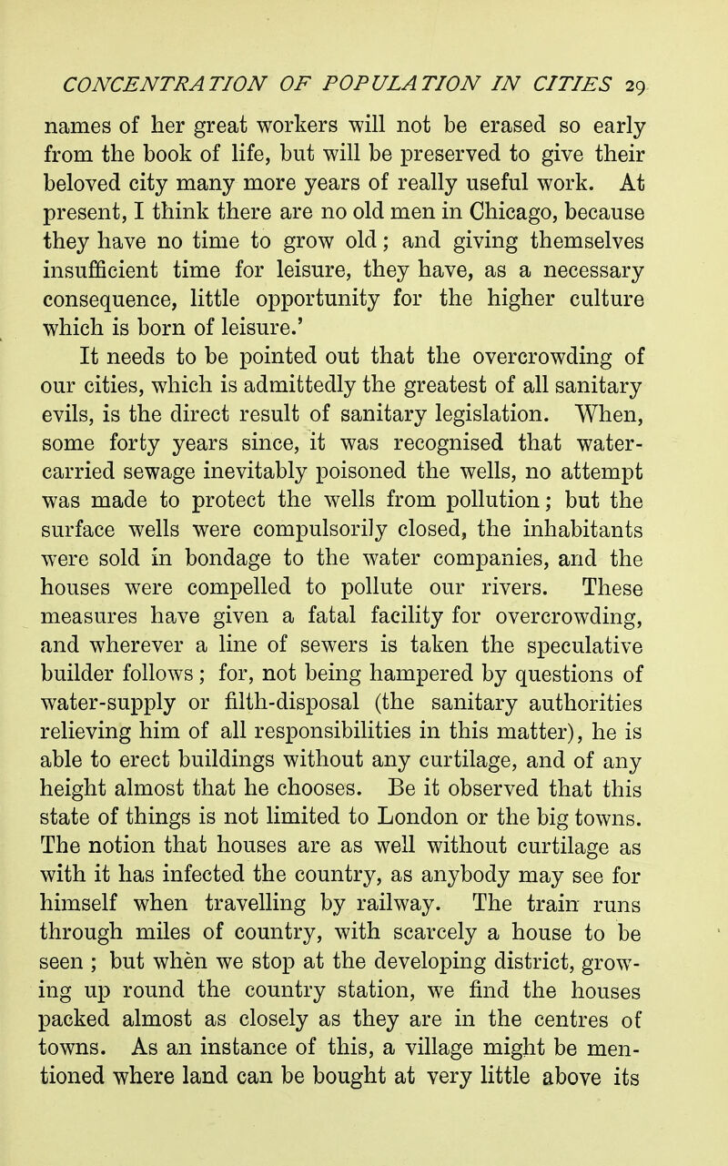 names of her great workers will not be erased so early from the book of life, but will be preserved to give their beloved city many more years of really useful work. At present, I think there are no old men in Chicago, because they have no time to grow old; and giving themselves insufficient time for leisure, they have, as a necessary consequence, little opportunity for the higher culture which is born of leisure.' It needs to be pointed out that the overcrowding of our cities, which is admittedly the greatest of all sanitary evils, is the direct result of sanitary legislation. When, some forty years since, it was recognised that water- carried sewage inevitably poisoned the wells, no attempt was made to protect the wells from pollution; but the surface wells were compulsorily closed, the inhabitants were sold in bondage to the water companies, and the houses were compelled to pollute our rivers. These measures have given a fatal facility for overcrowding, and wherever a line of sewers is taken the speculative builder follows; for, not being hampered by questions of water-supply or filth-disposal (the sanitary authorities relieving him of all responsibilities in this matter), he is able to erect buildings without any curtilage, and of any height almost that he chooses. Be it observed that this state of things is not limited to London or the big towns. The notion that houses are as well without curtilage as with it has infected the country, as anybody may see for himself when travelling by railway. The train runs through miles of country, with scarcely a house to be seen ; but when we stop at the developing district, grow- ing up round the country station, we find the houses packed almost as closely as they are in the centres of towns. As an instance of this, a village might be men- tioned where land can be bought at very little above its