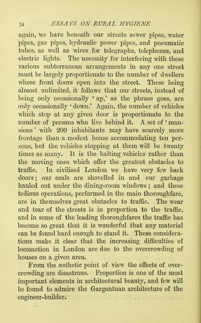 again, we have beneath our streets sewer pipes, water pipes, gas pipes, hydrauHc power pipes, and pneumatic tubes, as well as wires for telegraphs, telephones, and electric lights. The necessity for interfering with these various subterranean arrangements in any one street must be largely proportionate to the number of dwellers whose front doors open into the street. These being almost unlimited, it follows that our streets, instead of being only occasionally * up,' as the phrase goes, are only occasionally ' down.' Again, the number of vehicles which stop at any given door is proportionate to the number of persons who live behind it. A set of ' man- sions ' with 200 inhabitants may have scarcely more frontage than a modest house accommodating ten per- sons, but the vehicles stopping at them will be twenty times as many. It is the halting vehicles rather than the moving ones which offer the greatest obstacles to traffic. In civilised London we have very few back doors; our coals are shovelled in and our garbage hauled out under the dining-room windows; and these tedious operations, performed in the main thoroughfare, are in themselves great obstacles to traffic. The wear and tear of the streets is in proportion to the traffic, and in some of the leading thoroughfares the traffic has become so great that it is wonderful that any material can be found hard enough to stand it. These considera- tions make it clear that the increasing difficulties of locomotion in London are due to the overcrowding of houses on a given area. From the aesthetic point of view the effects of over- crowding are disastrous. Proportion is one of the most important elements in architectural beauty, and few will be found to admire the Gargantuan architecture of the engineer-builder. ...