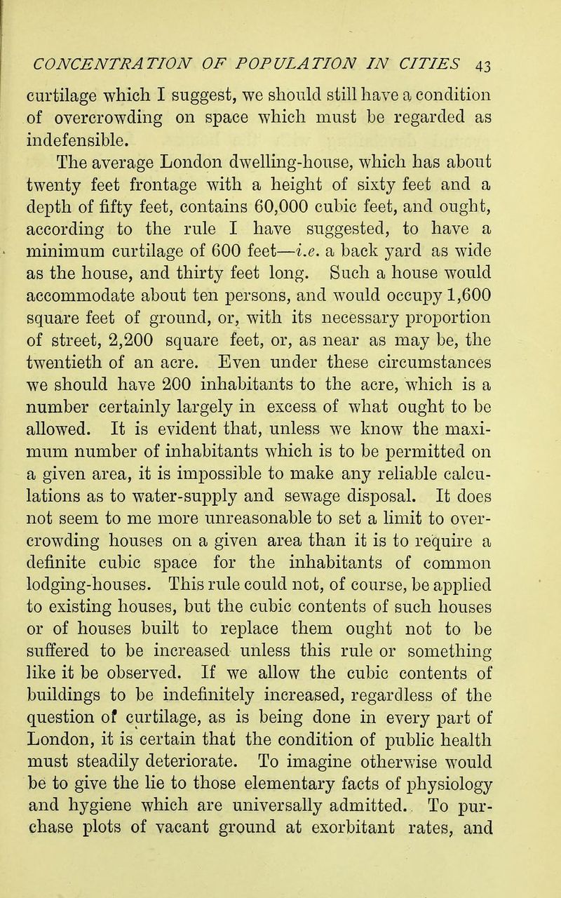 curtilage which I suggest, we should still have a condition of overcrowding on space which must be regarded as indefensible. The average London dwelling-house, which has about twenty feet frontage with a height of sixty feet and a depth of fifty feet, contains 60,000 cubic feet, and ought, according to the rule I have suggested, to have a • minimum curtilage of 600 feet—i.e. a back yard as wide as the house, and thirty feet long. Such a house would accommodate about ten persons, and would occupy 1,600 square feet of ground, or, with its necessary proportion of street, 2,200 square feet, or, as near as may be, the twentieth of an acre. Even under these circumstances we should have 200 inhabitants to the acre, which is a number certainly largely in excess of what ought to be allowed. It is evident that, unless we know the maxi- mum number of inhabitants which is to be permitted on a given area, it is impossible to make any reliable calcu- lations as to water-supply and sewage disposal. It does not seem to me more unreasonable to set a limit to over- crowding houses on a given area than it is to require a definite cubic space for the inhabitants of common lodging-houses. This rule could not, of course, be applied to existing houses, but the cubic contents of such houses or of houses built to replace them ought not to be suffered to be increased unless this rule or something like it be observed. If we allow the cubic contents of buildings to be indefinitely increased, regardless of the question of curtilage, as is being done in every part of London, it is certain that the condition of public health must steadily deteriorate. To imagine otherwise would be to give the lie to those elementary facts of physiology and hygiene which are universally admitted. To pur- chase plots of vacant ground at exorbitant rates, and