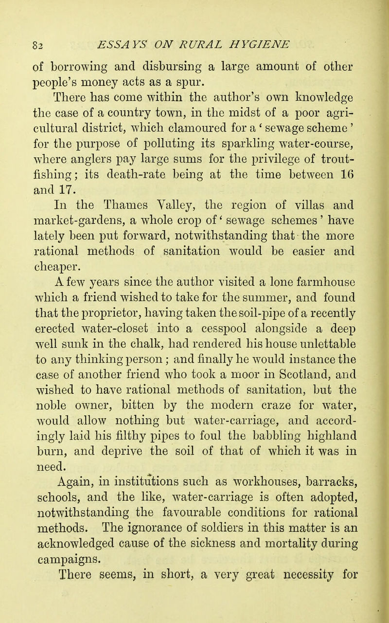 of borrowing and disbursing a large amount of other people's money acts as a spur. There has come within the author's own knowledge the case of a country town, in the midst of a poor agri- cultural district, w^iich clamoured for a ' sewage scheme ' for the purpose of polluting its sparkling water-course, where anglers pay large sums for the privilege of trout- fishing; its death-rate being at the time between 16 and 17. In the Thames Valley, the region of villas and market-gardens, a whole crop of' sewage schemes' have lately been put forward, notwithstanding that the more rational methods of sanitation would be easier and cheaper. A few years since the author visited a lone farmhouse which a friend wished to take for the summer, and found that the proprietor, having taken the soil-pipe of a recently erected water-closet into a cesspool alongside a deep well sunk in the chalk, had rendered his house unlettable to any thinking person ; and finally he would instance the case of another friend who took a moor in Scotland, and wished to have rational methods of sanitation, but the noble owner, bitten by the modern craze for water, would allow nothing but water-carriage, and accord- ingly laid his filthy pipes to foul the babbling highland burn, and deprive the soil of that of which it was in need. Again, in institutions such as workhouses, barracks, schools, and the like, water-carriage is often adopted, notwithstanding the favourable conditions for rational methods. The ignorance of soldiers in this matter is an acknowledged cause of the sickness and mortality during campaigns. There seems, in short, a very great necessity for