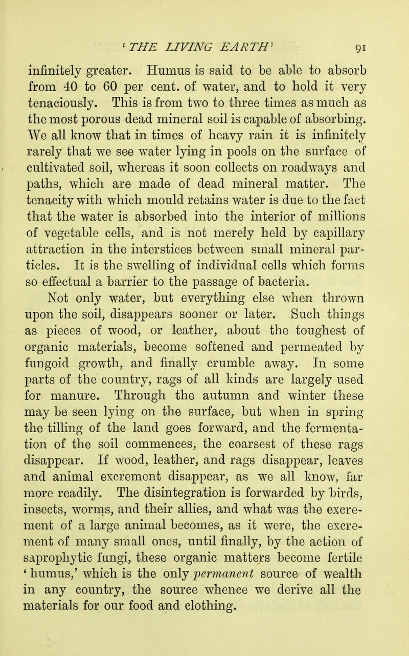 infinitely greater. Humus is said to be able to absorb from 40 to 60 per cent, of water, and to hold it very tenaciously. This is from two to three times as much as the most porous dead mineral soil is capable of absorbing. We all know that in times of heavy rain it is infinitely rarely that we see water lying in pools on the surface of cultivated soil, whereas it soon collects on roadways and paths, which are made of dead mineral matter. The tenacity with which mould retains water is due to the fact that the water is absorbed into the interior of millions of vegetable cells, and is not merely held by capillary attraction in the interstices between small mineral par- ticles. It is the swelling of individual cells which forms so effectual a barrier to the passage of bacteria. Not only water, but everything else when thrown upon the soil, disappears sooner or later. Such things as pieces of wood, or kather, about the toughest of organic materials, become softened and permeated by fungoid growth, and finally crumble away. In some parts of the country, rags of all kinds are largely used for manure. Through the autumn and winter these may be seen lying on the surface, but when in spring the tilling of the land goes forward, and the fermenta- tion of the soil commences, the coarsest of these rags disappear. If wood, leather, and rags disappear, leaves and animal excrement disappear, as we all know, far more readily. The disintegration is forwarded by hirds, insects, wornis, and their allies, and what was the excre- ment of a large animal becomes, as it were, the excre- ment of many small ones, until finally, by the action of saprophytic fungi, these organic matters become fertile * humus,' which is the only permanent source of wealth in any country, the source whence we derive all the materials for our food and clothing.