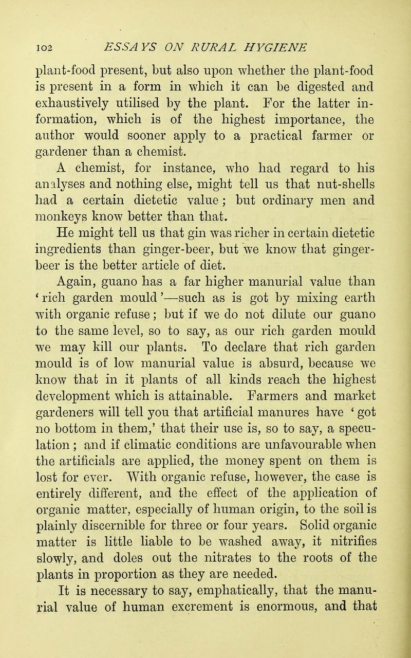 plant-food present, but also upon whether the plant-food is present in a form in which it can be digested and exhaustively utilised by the plant. For the latter in- formation, which is of the highest importance, the author would sooner apply to a practical farmer or gardener than a chemist. A chemist, for instance, who had regard to his analyses and nothing else, might tell us that nut-shells had a certain dietetic value ; but ordinary men and monkeys know better than that. He might tell us that gin was richer in certain dietetic ingredients than ginger-beer, but we know that ginger- beer is the better article of diet. Again, guano has a far higher manurial value than ' rich garden mould'—such as is got by mixing earth with organic refuse; but if we do not dilute our guano to the same level, so to say, as our rich garden mould we may kill our plants. To declare that rich garden mould is of low manurial value is absurd, because we know that in it plants of all kinds reach the highest development which is attainable. Farmers and market gardeners will tell you that artificial manures have ' got no bottom in them,' that their use is, so to say, a specu- lation ; and if climatic conditions are unfavourable when the artificials are applied, the money spent on them is lost for ever. With organic refuse, however, the case is entirely different, and the effect of the apphcation of organic matter, especially of human origin, to the soil is plainly discernible for three or four years. Solid organic matter is little liable to be washed away, it nitrifies slowly, and doles out the nitrates to the roots of the plants in proportion as they are needed. It is necessary to say, emphatically, that the manu- rial value of human excrement is enormous, and that