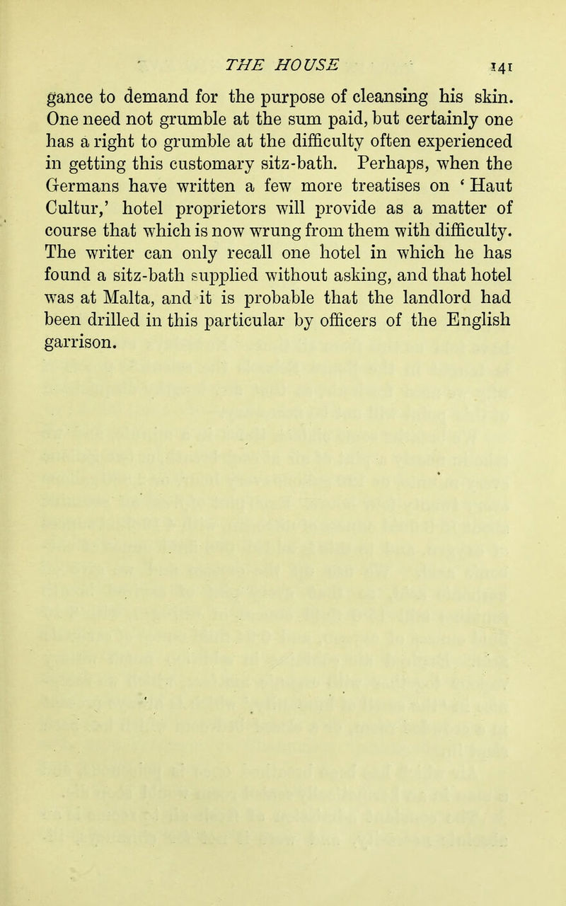 gance to demand for the purpose of cleansing his skin. One need not grumble at the sum paid, but certainly one has a right to grumble at the difficulty often experienced in getting this customary sitz-bath. Perhaps, when the Germans have written a few more treatises on ' Haut Cultur,' hotel proprietors will provide as a matter of course that which is now wrung from them with difficulty. The writer can only recall one hotel in which he has found a sitz-bath supplied without asking, and that hotel was at Malta, and it is probable that the landlord had been drilled in this particular by officers of the English garrison.