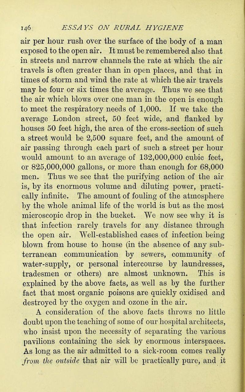 air per hour rush over the surface of the body of a man exposed to the open air. It must be remembered also that in streets and narrow channels the rate at which the air travels is often greater than in open places, and that in times of storm and wind the rate at which the air travels may be four or six times the average. Thus we see that the air which blows over one man in the open is enough to meet the respiratory needs of 1,000. If we take the average London street, 50 feet wide, and flanked by houses 50 feet high, the area of the cross-section of such a street would be 2,500 square feet, and the amount of air passing through each part of such a street per hour would amount to an average of 132,000,000 cubic feet, or 825,000,000 gallons, or more than enough for 68,000 men. Thus we see that the purifying action of the air is, by its enormous volume and diluting power, practi- cally infinite. The amount of fouling of the atmosphere by the whole animal life of the world is but as the most microscopic drop in the bucket. We now see why it is that infection rarely travels for any distance through the open air. Well-established cases of infection being blown from house to house (in the absence of any sub- terranean communication by sewers, community of water-supply, or personal intercourse by laundresses, tradesmen or others) are almost unknown. This is explained by the above facts, as well as by the further fact that most organic poisons are quickly oxidised and destroyed by the oxygen and ozone in the air. A consideration of the above facts throws no little doubt upon the teaching of some of our hospital architects, who insist upon the necessity of separating the various pavilions containing the sick by enormous interspaces. As long as the air admitted to a sick-room comes really Jrom the outside that air will be practically pure, and it
