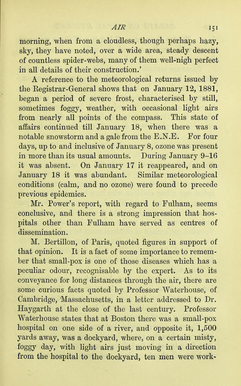 morning, when from a cloudless, though perhaps hazy, sky, they have noted, over a wide area, steady descent of countless spider-webs, many of them well-nigh perfect in all details of their construction.' A reference to the meteorological returns issued by the Eegistrar-General shows that on January 12, 1881, began a period of severe frost, characterised by still, sometimes foggy, weather, with occasional light airs from nearly all points of the compass. This state of affairs continued till January 18, when there was a notable snowstorm and a gale from the E.N.E. For four days, up to and inclusive of January 8, ozone was present in more than its usual amounts. During January 9-16 it was absent. On January 17 it reappeared, and on January 18 it was abundant. Similar meteorological conditions (calm, and no ozone) were found to precede previous epidemics. Mr. Power's report, with regard to Fulham, seems conclusive, and there is a strong impression that hos- pitals other than Fulham have served as centres of dissemination. M. Bertillon, of Paris, quoted figures in support of that opinion. It is a fact of some importance to remem- ber that small-pox is one of those diseases which has a peculiar odour, recognisable by the expert. As to its conveyance for long distances through the air, there are some curious facts quoted by Professor Waterhouse, of Cambridge, 'Massachusetts, in a letter addressed to Dr. Haygarth at the close of the last century. Professor Waterhouse states that at Boston there was a small-pox hospital on one side of a river, and opposite it, 1,500 yards away, was a dockyard, where, on a certain misty, foggy day, with light airs just moving in a direction from the hospital to the dockyard, ten men were work-