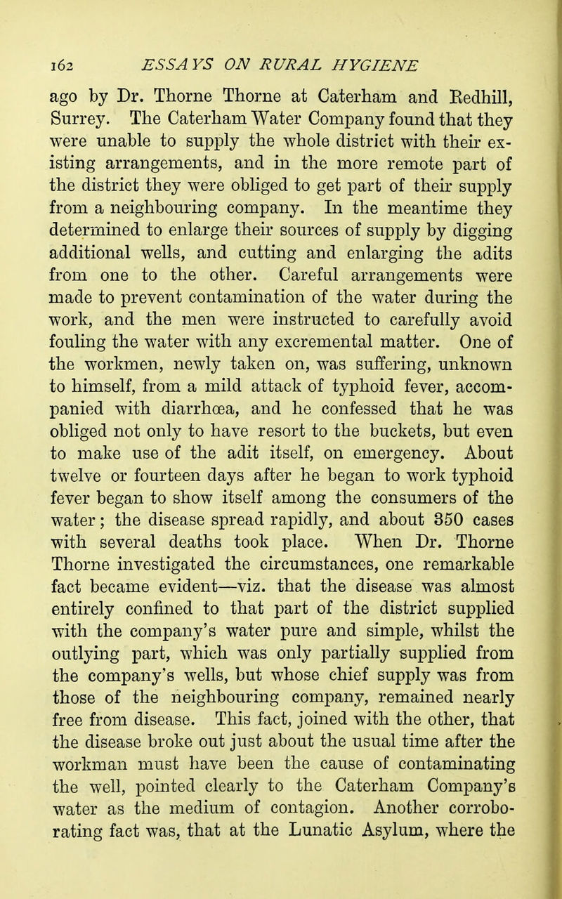 ago by Dr. Thorne Thorne at Caterham and Eedhill, Surrey. The Caterham Water Company found that they were unable to supply the whole district with their ex- isting arrangements, and in the more remote part of the district they were obliged to get part of their supply from a neighbouring company. In the meantime they determined to enlarge their sources of supply by digging additional wells, and cutting and enlarging the adits from one to the other. Careful arrangements were made to prevent contamination of the water during the work, and the men were instructed to carefully avoid fouling the water with any excremental matter. One of the workmen, newly taken on, was suffering, unknown to himself, from a mild attack of typhoid fever, accom- panied with diarrhoea, and he confessed that he was obliged not only to have resort to the buckets, but even to make use of the adit itself, on emergency. About twelve or fourteen days after he began to work typhoid fever began to show itself among the consumers of the water; the disease spread rapidly, and about 350 cases with several deaths took place. When Dr. Thorne Thorne investigated the circumstances, one remarkable fact became evident—viz. that the disease was almost entirely confined to that part of the district supplied with the company's water pure and simple, whilst the outlying part, which was only partially supplied from the company's wells, but whose chief supply was from those of the neighbouring company, remained nearly free from disease. This fact, joined with the other, that the disease broke out just about the usual time after the workman must have been the cause of contaminating the well, pointed clearly to the Caterham Company's water as the medium of contagion. Another corrobo- rating fact was, that at the Lunatic Asylum, where the