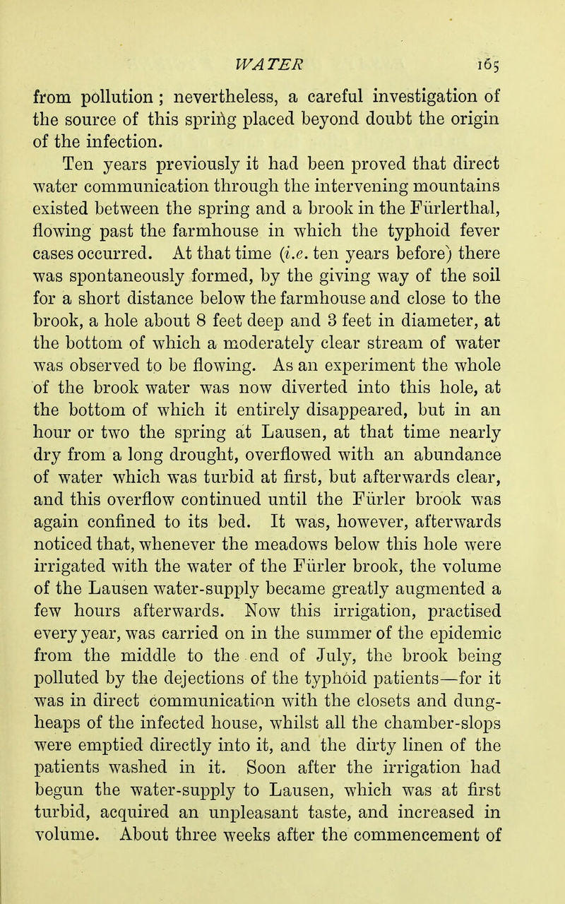from pollution; nevertheless, a careful investigation of the source of this spring placed beyond doubt the origin of the infection. Ten years previously it had been proved that direct water communication through the intervening mountains existed between the spring and a brook in the Fiirlerthal, flowing past the farmhouse in which the typhoid fever cases occurred. At that time {i.e. ten years before) there was spontaneously formed, by the giving way of the soil for a short distance below the farmhouse and close to the brook, a hole about 8 feet deep and 3 feet in diameter, at the bottom of which a moderately clear stream of water was observed to be flowing. As an experiment the whole of the brook water was now diverted into this hole, at the bottom of which it entirely disappeared, but in an hour or two the spring at Lausen, at that time nearly dry from a long drought, overflowed with an abundance of water which was turbid at first, but afterwards clear, and this overflow continued until the Fiirler brook was again confined to its bed. It was, however, afterwards noticed that, whenever the meadows below this hole were irrigated with the water of the Fiirler brook, the volume of the Lausen water-supply became greatly augmented a few hours afterwards. Now this irrigation, practised every year, was carried on in the summer of the epidemic from the middle to the end of July, the brook being polluted by the dejections of the typhoid patients—for it was in direct communication with the closets and dung- heaps of the infected house, whilst all the chamber-slops were emptied directly into it, and the dirty linen of the patients washed in it. Soon after the irrigation had begun the water-supply to Lausen, which was at first turbid, acquired an unpleasant taste, and increased in volume. About three weeks after the commencement of