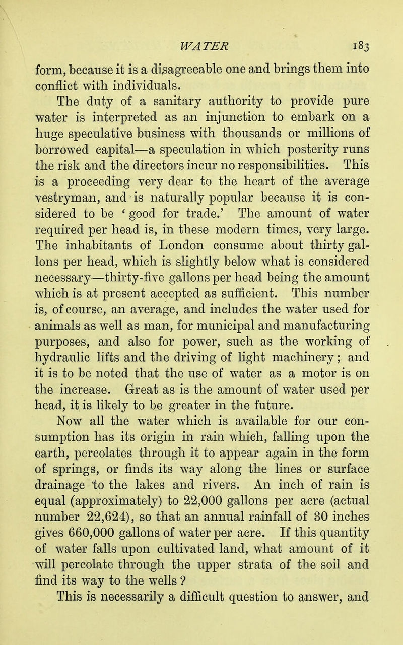 form, because it is a disagreeable one and brings them into conflict with individuals. The duty of a sanitary authority to provide pure water is interpreted as an injunction to embark on a huge speculative business with thousands or millions of borrowed capital—a speculation in which posterity runs the risk and the directors incur no responsibilities. This is a proceeding very dear to the heart of the average vestryman, and is naturally popular because it is con- sidered to be ' good for trade.' The amount of water required per head is, in these modern times, very large. The inhabitants of London consume about thirty gal- lons per head, which is slightly below what is considered necessary—thirty-five gallons per head being the amount which is at present accepted as sufficient. This number is, of course, an average, and includes the water used for animals as well as man, for municipal and manufacturing purposes, and also for power, such as the working of hydraulic lifts and the driving of light machinery; and it is to be noted that the use of water as a motor is on the increase. Great as is the amount of water used per head, it is likely to be greater in the future. Now all the water which is available for our con- sumption has its origin in rain which, falling upon the earth, percolates through it to appear again in the form of springs, or finds its way along the lines or surface drainage 'to the lakes and rivers. An inch of rain is equal (approximately) to 22,000 gallons per acre (actual number 22,624), so that an annual rainfall of 30 inches gives 660,000 gallons of water per acre. If this quantity of water falls upon cultivated land, what amount of it will percolate through the upper strata of the soil and find its way to the wells ? This is necessarily a difficult question to answer, and
