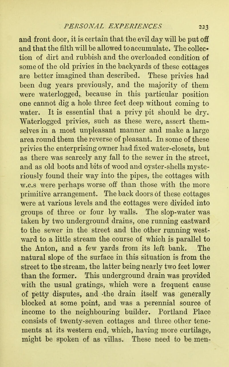 and front door, it is certain that the evil day will be put off and that the filth will be allowed to accumulate. The collec- tion of dirt and rubbish and the overloaded condition of some of the old privies in the backyards of these cottages are better imagined than described. These privies had been dug years previously, and the majority of them were waterlogged, because in this particular position one cannot dig a hole three feet deep without coming to water. It is essential that a privy pit should be dry. Waterlogged privies, such as these were, assert them- selves in a most unpleasant manner and make a large area round them the reverse of pleasant. In some of these privies the enterprising owner had fixed water-closets, but as there was scarcely any fall to the sewer in the street, and as old boots and bits of wood and oyster-shells myste- riously found their way into the pipes, the cottages with w.c.s were perhaps worse off than those with the more primitive arrangement. The back doors of these cottages were at various levels and the cottages were divided into groups of three or four by walls. The slop-water was taken by two underground drains, one running eastward to the sewer in the street and the other running west- ward to a little stream the course of which is parallel to the Anton, and a few yards from its left bank. The natural slope of the surface in this situation is from the street to the stream, the latter being nearly two feet lower than the former. This underground drain was provided with the usual gratings, which were a frequent cause of petty disputes, and -the drain itself was generally blocked at some point, and was a perennial source of income to the neighbouring builder. Portland Place consists of twenty-seven cottages and three other tene- ments at its western end, which, having more curtilage, might be spoken of as villas. These need to be men-