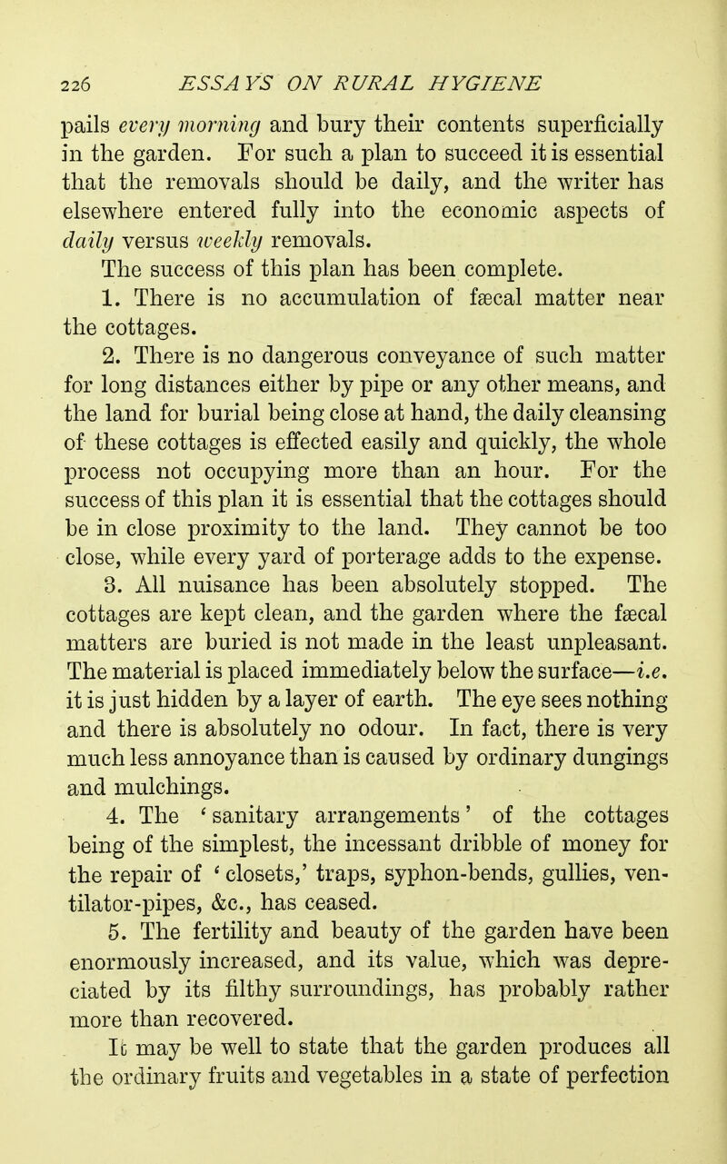 pails every morning and bury their contents superficially in the garden. For such a plan to succeed it is essential that the removals should be daily, and the writer has elsewhere entered fully into the economic aspects of daily versus weekly removals. The success of this plan has been complete. 1. There is no accumulation of faecal matter near the cottages. 2. There is no dangerous conveyance of such matter for long distances either by pipe or any other means, and the land for burial being close at hand, the daily cleansing of these cottages is effected easily and quickly, the whole process not occupying more than an hour. For the success of this plan it is essential that the cottages should be in close proximity to the land. They cannot be too close, while every yard of porterage adds to the expense. 3. All nuisance has been absolutely stopped. The cottages are kept clean, and the garden where the faecal matters are buried is not made in the least unpleasant. The material is placed immediately below the surface—i.e, it is just hidden by a layer of earth. The eye sees nothing and there is absolutely no odour. In fact, there is very much less annoyance than is caused by ordinary dungings and mulchings. 4. The * sanitary arrangements' of the cottages being of the simplest, the incessant dribble of money for the repair of ' closets,' traps, syphon-bends, gullies, ven- tilator-pipes, &c., has ceased. 5. The fertility and beauty of the garden have been enormously increased, and its value, which was depre- ciated by its filthy surroundings, has probably rather more than recovered. Ic may be well to state that the garden produces all the ordinary fruits and vegetables in a state of perfection