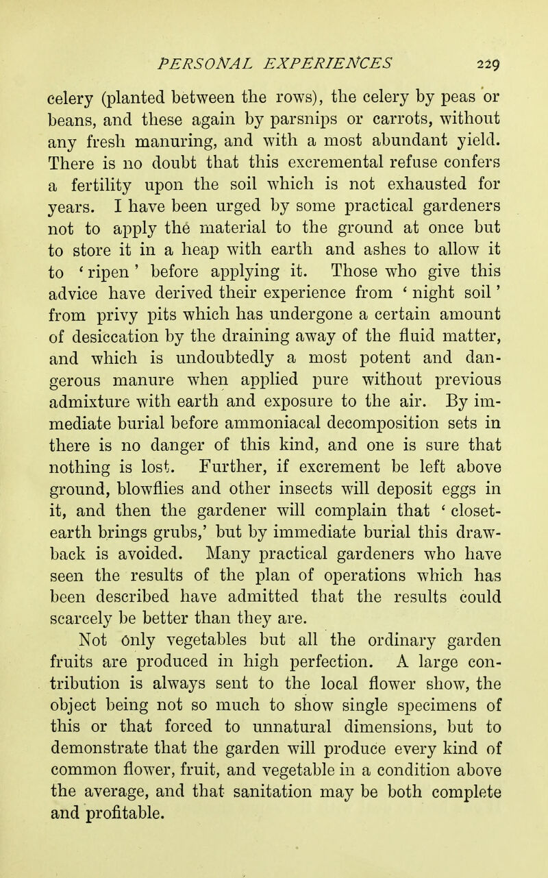 celery (planted between the rows), the celery by peas or beans, and these again by parsnips or carrots, without any fresh manuring, and with a most abundant yield. There is no doubt that this excremental refuse confers a fertility upon the soil which is not exhausted for years. I have been urged by some practical gardeners not to apply the material to the ground at once but to store it in a heap with earth and ashes to allow it to * ripen ' before applying it. Those who give this advice have derived their experience from ' night soil' from privy pits which has undergone a certain amount of desiccation by the draining away of the fluid matter, and which is undoubtedly a most potent and dan- gerous manure when applied pure without previous admixture with earth and exposure to the air. By im- mediate burial before ammoniacal decomposition sets in there is no danger of this kind, and one is sure that nothing is lost. Further, if excrement be left above ground, blowflies and other insects will deposit eggs in it, and then the gardener will complain that * closet- earth brings grubs,' but by immediate burial this draw- back is avoided. Many practical gardeners who have seen the results of the plan of operations which has been described have admitted that the results could scarcely be better than they are. Not Only vegetables but all the ordinary garden fruits are produced in high perfection. A large con- tribution is always sent to the local flower show, the object being not so much to show single specimens of this or that forced to unnatural dimensions, but to demonstrate that the garden will produce every kind of common flower, fruit, and vegetable in a condition above the average, and that sanitation may be both complete and profitable.