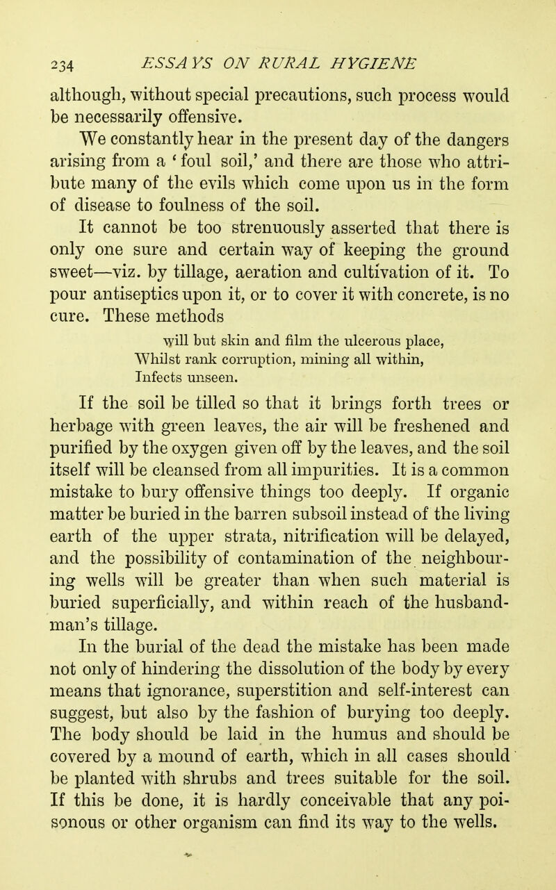 although, without special precautions, such process would be necessarily offensive. We constantly hear in the present day of the dangers arising from a * foul soil,' and there are those who attri- bute many of the evils which come upon us in the form of disease to foulness of the soil. It cannot be too strenuously asserted that there is only one sure and certain way of keeping the ground sweet—viz. by tillage, aeration and cultivation of it. To pour antiseptics upon it, or to cover it with concrete, is no cure. These methods 'syill but skin and film the ulcerous place, Whilst rank corruption, mining all within, Infects unseen. If the soil be tilled so that it brings forth trees or herbage with green leaves, the air will be freshened and purified by the oxygen given off by the leaves, and the soil itself will be cleansed from all impurities. It is a common mistake to bury offensive things too deeply. If organic matter be buried in the barren subsoil instead of the living earth of the upper strata, nitrification will be delayed, and the possibility of contamination of the neighbour- ing wells will be greater than when such material is buried superficially, and within reach of the husband- man's tillage. In the burial of the dead the mistake has been made not only of hindering the dissolution of the body by every means that ignorance, superstition and self-interest can suggest, but also by the fashion of burying too deeply. The body should be laid in the humus and should be covered by a mound of earth, which in all cases should be planted with shrubs and trees suitable for the soil. If this be done, it is hardly conceivable that any poi- sonous or other organism can find its way to the wells.