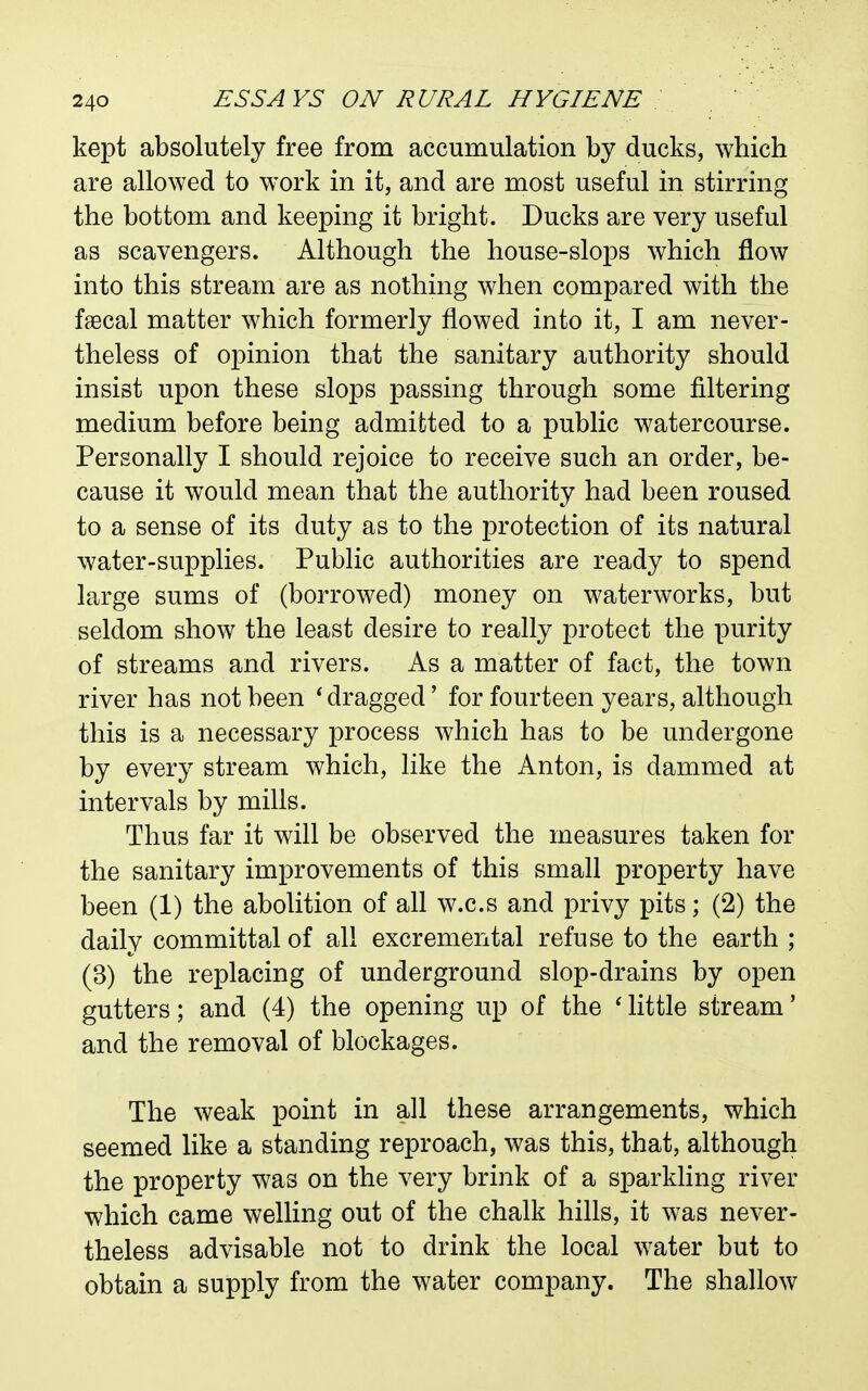 kept absolutely free from accumulation by ducks, which are allowed to work in it, and are most useful in stirring the bottom and keeping it bright. Ducks are very useful as scavengers. Although the house-slops which flow into this stream are as nothing when compared with the f^cal matter which formerly flowed into it, I am never- theless of opinion that the sanitary authority should insist upon these slops passing through some filtering medium before being admitted to a public watercourse. Personally I should rejoice to receive such an order, be- cause it would mean that the authority had been roused to a sense of its duty as to the protection of its natural water-supplies. Public authorities are ready to spend large sums of (borrowed) money on waterworks, but seldom show the least desire to really protect the purity of streams and rivers. As a matter of fact, the town river has not been ' dragged' for fourteen years, although this is a necessary process which has to be undergone by every stream which, like the Anton, is dammed at intervals by mills. Thus far it will be observed the measures taken for the sanitary improvements of this small property have been (1) the abolition of all w.c.s and privy pits; (2) the daily committal of all excremental refuse to the earth ; (3) the replacing of underground slop-drains by open gutters; and (4) the opening up of the ' little stream' and the removal of blockages. The weak point in all these arrangements, which seemed like a standing reproach, was this, that, although the property was on the very brink of a sparkhng river which came welling out of the chalk hills, it was never- theless advisable not to drink the local water but to obtain a supply from the water company. The shallow