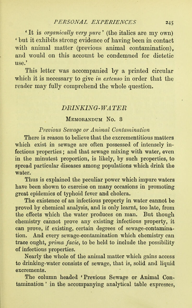 * It is organically very jnire ' (the italics are my own) ' but it exhibits strong evidence of having been in contact with animal matter (previous animal contamination), and would on this account be condemned for dietetic use.' This letter was accompanied by a printed circular which it is necessary to give hi extenso in order that the reader may fully comprehend the whole question. DEINKING'WATEE Memorandum No. 8 Previous Sewage or Animal Contamination There is reason to believe that the excrementitious matters which exist in sewage are often possessed of intensely in- fectious properties; and that sewage mixing with water, even in the minutest proportion, is likely, by such properties, to spread particular diseases among populations which drink the water. Thus is explained the peculiar power which impure waters have been shown to exercise on many occasions in promoting great epidemics of typhoid fever and cholera. The existence of an infectious property in water cannot be proved by chemical analysis, and is only learnt, too late, from the eifects which the water produces on man. But though chemistry cannot prove any existing infectious property, it can prove, if existing, certain degrees of sewage-contamina- tion. And every sewage-contamination which chemistry can trace ought, prima facie^ to be held to include the possibility of infectious properties. Nearly the whole of the animal matter which gains access to drinking-water consists of sewage, that is, solid and liquid excrements. The column headed 'Previous Sewage or Animal Con- tamination ' in the accompanying analytical table expresses,