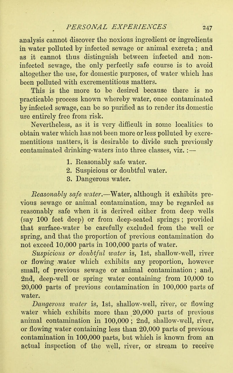 analysis cannot discover the noxious ingredient or ingredients in water polluted by infected sewage or animal excreta ; and as it cannot thus distinguish between infected and non- infected sewage, the only perfectly safe course is to avoid altogether the use, for domestic purposes, of water which has been polluted with excrementitious matters. This is the more to be desired because there is no practicable process known whereby water, once contaminated by infected sewage, can be so purified as to render its domestic use entirely free from risk. Nevertheless, as it is very difficult in some localities to obtain water which has not been more or less polluted by excre- mentitious matters, it is desirable to divide such previously contaminated drinking-waters into three classes, viz. : — 1. Seasonably safe water. 2. Suspicious or doubtful water. 3. Dangerous water. Beasonahly safe wetter.—Water, although it exhibits pre- vious sewage or animal contamination, may be regarded as reasonably safe when it is derived either from deep wells (say 100 feet deep) or from deep-seated springs; provided that surface-water be carefully excluded from the well or spring, and that the proportion of previous contamination do not exceed 10,000 parts in 100,000 parts of water. Suspicious or doubtful ivater is, 1st, shallow-well, river or flowing -water which exhibits any proportion, however small, of previous sewage or animal contamination ; and, 2nd, deep-well or spring water containing from 10,000 to 20,000 parts of previous contamination in 100,000 parts of water. Dangerous luater is, 1st, shallow-well, river, or flowing water which exhibits more than 20,000 parts of previous animal contamination in 100,000 ; 2nd, shallow-well, river, or flowing water containing less than 20,000 parts of previous contamination in 100,000 parts, but which is known from an actual inspection of the well, river, or stream to receive