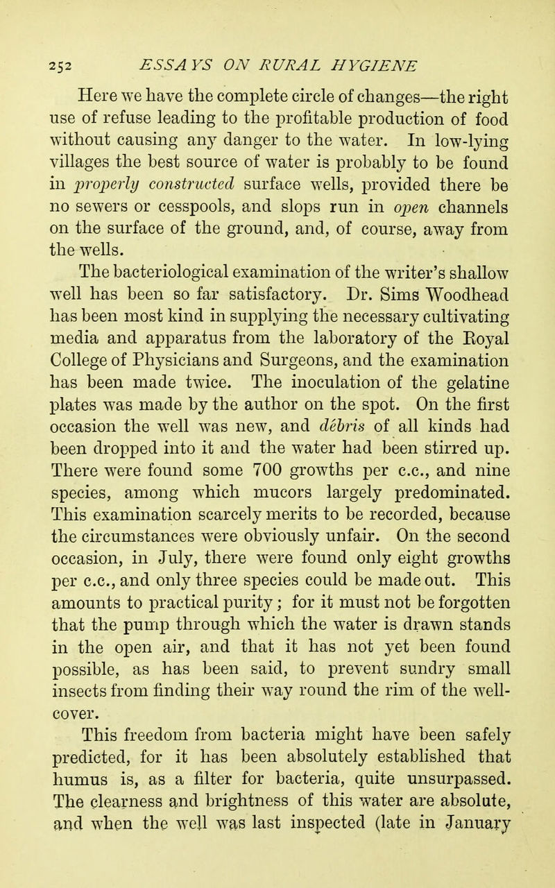 Here we have the complete circle of changes—the right use of refuse leading to the profitable production of food without causing any danger to the water. In low-lying villages the best source of water is probably to be found in iwo^erly constructed surface wells, provided there be no sewers or cesspools, and slops run in ojjen channels on the surface of the ground, and, of course, away from the wells. The bacteriological examination of the writer's shallow well has been so far satisfactory. Dr. Sims Woodhead has been most kind in supplying the necessary cultivating media and apparatus from the laboratory of the Koyal College of Physicians and Surgeons, and the examination has been made twice. The inoculation of the gelatine plates was made by the author on the spot. On the first occasion the well was new, and debris of all kinds had been dropped into it and the water had been stirred up. There were found some 700 growths per c.c, and nine species, among which mucors largely predominated. This examination scarcely merits to be recorded, because the circumstances were obviously unfair. On the second occasion, in July, there were found only eight growths per c.c, and only three species could be made out. This amounts to practical purity; for it must not be forgotten that the pump through which the water is drawn stands in the open air, and that it has not yet been found possible, as has been said, to prevent sundry small insects from finding their way round the rim of the well- cover. This freedom from bacteria might have been safely predicted, for it has been absolutely established that humus is, as a filter for bacteria, quite unsurpassed. The clearness and brightness of this water are absolute, and when the well was last inspected (late in January