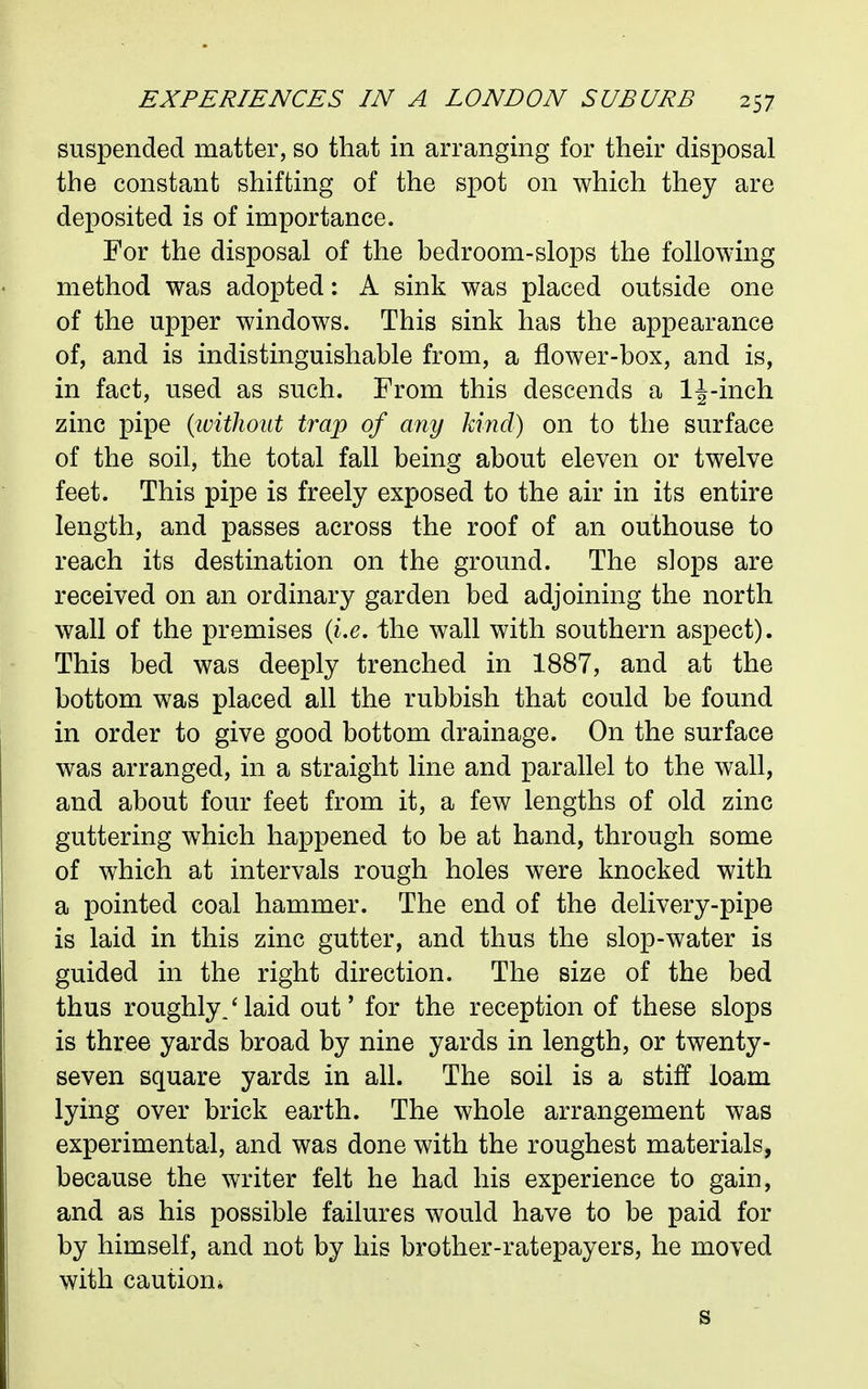 suspended matter, so that in arranging for their disposal the constant shifting of the spot on which they are deposited is of importance. For the disposal of the bedroom-slops the following method was adopted: A sink was placed outside one of the upper windows. This sink has the appearance of, and is indistinguishable from, a flower-box, and is, in fact, used as such. From this descends a 1^-inch zinc pipe {ivithout trap of any kind) on to the surface of the soil, the total fall being about eleven or twelve feet. This pipe is freely exposed to the air in its entire length, and passes across the roof of an outhouse to reach its destination on th^ ground. The slops are received on an ordinary garden bed adjoining the north wall of the premises (i.e. the wall with southern aspect). This bed was deeply trenched in 1887, and at the bottom was placed all the rubbish that could be found in order to give good bottom drainage. On the surface was arranged, in a straight line and parallel to the wall, and about four feet from it, a few lengths of old zinc guttering which happened to be at hand, through some of which at intervals rough holes were knocked with a pointed coal hammer. The end of the delivery-pipe is laid in this zinc gutter, and thus the slop-water is guided in the right direction. The size of the bed thus roughly.' laid out' for the reception of these slops is three yards broad by nine yards in length, or twenty- seven square yards in all. The soil is a stiff loam lying over brick earth. The whole arrangement was experimental, and was done with the roughest materials, because the writer felt he had his experience to gain, and as his possible failures would have to be paid for by himself, and not by his brother-ratepayers, he moved with caution* s