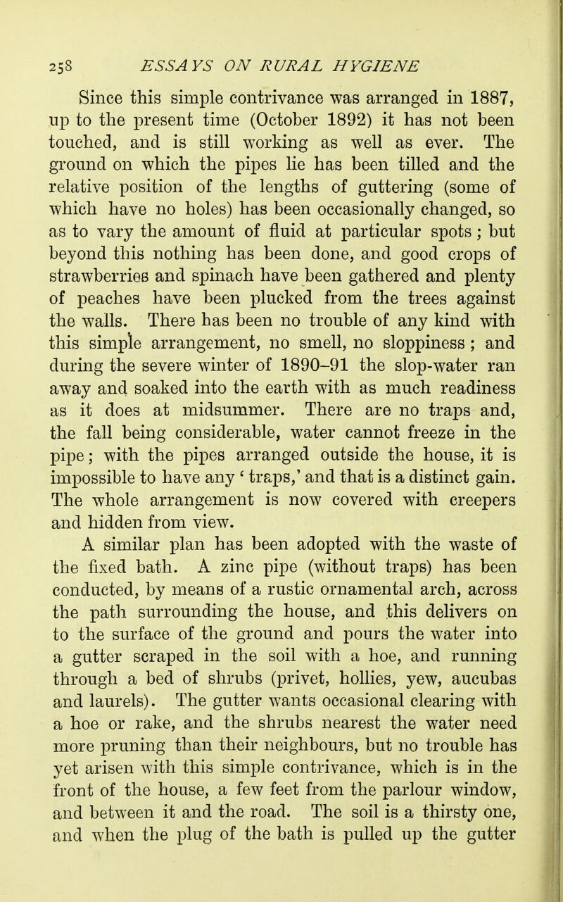 Since this simple contrivance was arranged in 1887, up to the present time (October 1892) it has not been touched, and is still working as well as ever. The ground on which the pipes lie has been tilled and the relative position of the lengths of guttering (some of which have no holes) has been occasionally changed, so as to vary the amount of fluid at particular spots; but beyond this nothing has been done, and good crops of strawberries and spinach have been gathered and plenty of peaches have been plucked from the trees against the walls. There has been no trouble of any kind with this simple arrangement, no smell, no sloppiness ; and during the severe winter of 1890-91 the slop-water ran away and soaked into the earth with as much readiness as it does at midsummer. There are no traps and, the fall being considerable, water cannot freeze in the pipe; with the pipes arranged outside the house, it is impossible to have any * traps,' and that is a distinct gain. The whole arrangement is now covered with creepers and hidden from view. A similar plan has been adopted with the waste of the fixed bath. A zinc pipe (without traps) has been conducted, by means of a rustic ornamental arch, across the path surrounding the house, and this delivers on to the surface of the ground and pours the water into a gutter scraped in the soil with a hoe, and running through a bed of shrubs (privet, hollies, yew, aucubas and laurels). The gutter wants occasional clearing with a hoe or rake, and the shrubs nearest the water need more pruning than their neighbours, but no trouble has yet arisen with this simple contrivance, which is in the front of the house, a few feet from the parlour window, and between it and the road. The soil is a thirsty one, and when the plug of the bath is pulled up the gutter