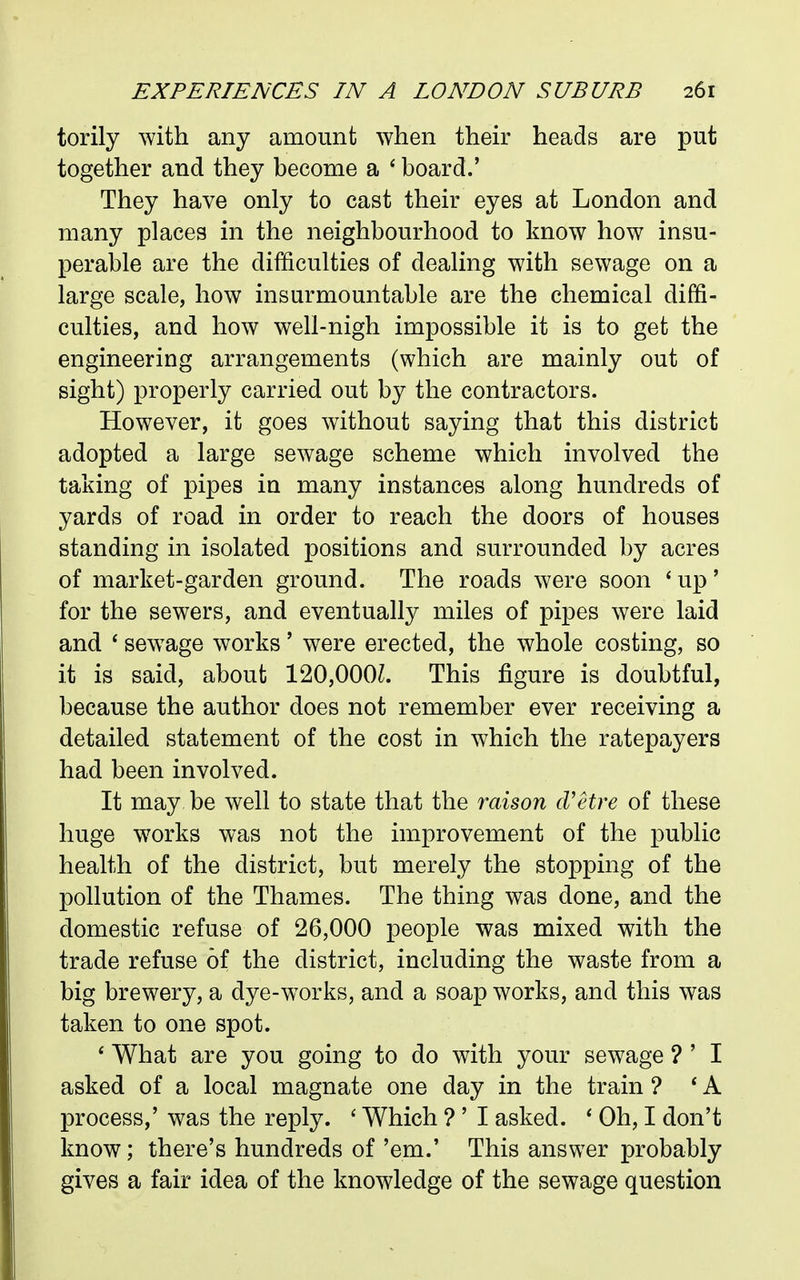 torily with any amount when their heads are put together and they become a ' board.' They have only to cast their eyes at London and many places in the neighbourhood to know how insu- perable are the difficulties of dealing with sewage on a large scale, how insurmountable are the chemical diffi- culties, and how well-nigh impossible it is to get the engineering arrangements (which are mainly out of sight) properly carried out by the contractors. However, it goes without saying that this district adopted a large sewage scheme which involved the taking of pipes ia many instances along hundreds of yards of road in order to reach the doors of houses standing in isolated positions and surrounded by acres of market-garden ground. The roads were soon ' up' for the sewers, and eventually miles of pipes were laid and ' sew^age works' were erected, the whole costing, so it is said, about 120,000L This figure is doubtful, because the author does not remember ever receiving a detailed statement of the cost in which the ratepayers had been involved. It may be well to state that the raison d'etre of these huge works was not the improvement of the public health of the district, but merely the stopping of the pollution of the Thames. The thing was done, and the domestic refuse of 26,000 people was mixed with the trade refuse of the district, including the waste from a big brewery, a dye-works, and a soap works, and this was taken to one spot. * What are you going to do with your sewage ? ' I asked of a local magnate one day in the train ? * A process,' was the reply. ' Which ? ' I asked. * Oh, I don't know; there's hundreds of 'em.' This answer probably gives a fair idea of the knowledge of the sewage question