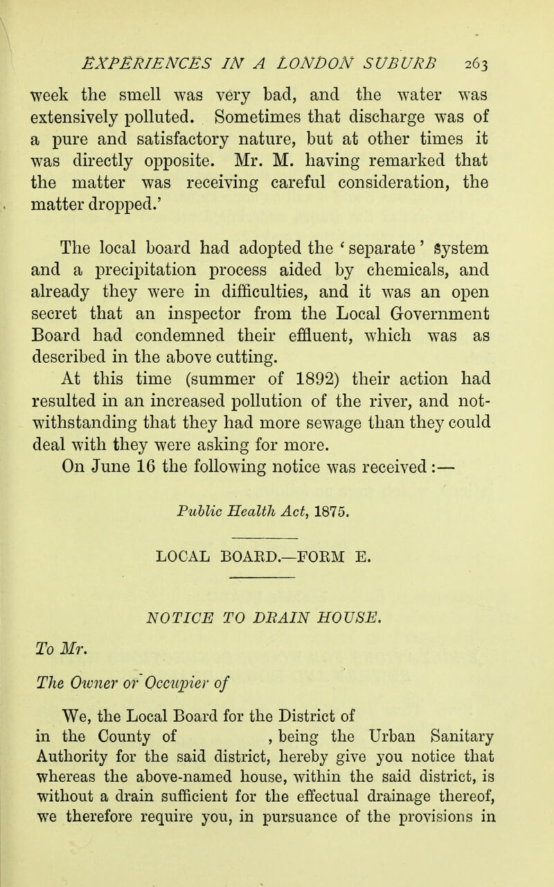 week the smell was very bad, and the water was extensively polluted. Sometimes that discharge was of a pure and satisfactory nature, but at other times it was directly opposite. Mr. M. having remarked that the matter was receiving careful consideration, the matter dropped.' The local board had adopted the ' separate' System and a precipitation process aided by chemicals, and already they were in difficulties, and it was an open secret that an inspector from the Local Government Board had condemned their effluent, which was as described in the above cutting. At this time (summer of 1892) their action had resulted in an increased pollution of the river, and not- withstanding that they had more sewage than they could deal with they were asking for more. On June 16 the following notice was received:— Pullic Health Act, 1875. LOCAL BOAKD.—FOEM E. NOTICE TO DBAIN HOUSE, To Mr. The Oivner or Occupier of We, the Local Board for the District of in the County of , being the Urban Sanitary Authority for the said district, hereby give you notice that whereas the above-named house, within the said district, is without a drain sufficient for the effectual drainage thereof, we therefore require you, in pursuance of the provisions in