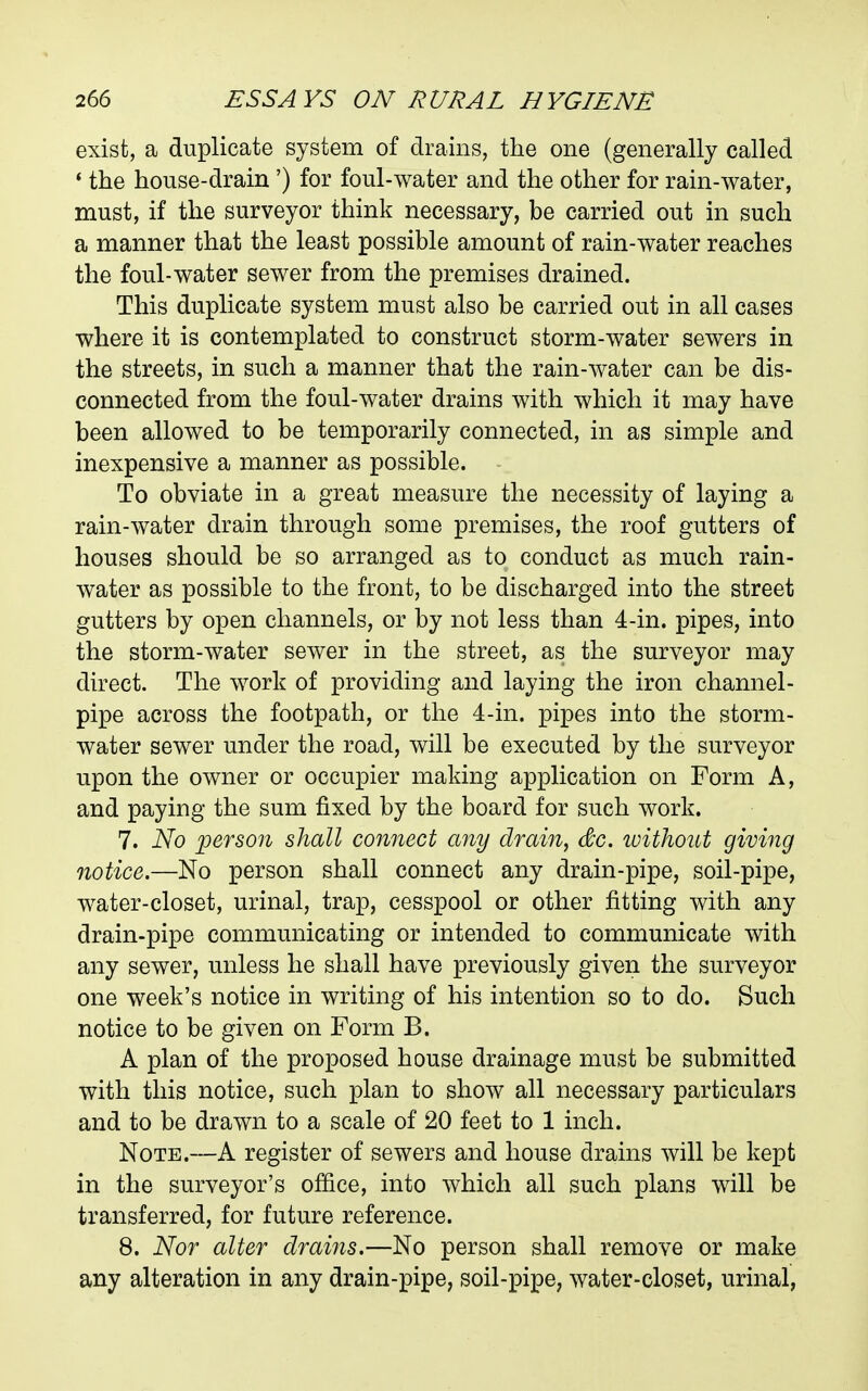 exist, a duplicate system of drains, the one (generally called ' the house-drain ') for foul-water and the other for rain-water, must, if the surveyor think necessary, be carried out in such a manner that the least possible amount of rain-water reaches the foul-water sewer from the premises drained. This duplicate system must also be carried out in all cases where it is contemplated to construct storm-water sewers in the streets, in such a manner that the rain-water can be dis- connected from the foul-water drains with which it may have been allowed to be temporarily connected, in as simple and inexpensive a manner as possible. To obviate in a great measure the necessity of laying a rain-water drain through some premises, the roof gutters of houses should be so arranged as to conduct as much rain- water as possible to the front, to be discharged into the street gutters by open channels, or by not less than 4-in. pipes, into the storm-water sewer in the street, as the surveyor may direct. The work of providing and laying the iron channel- pipe across the footpath, or the 4-in. pipes into the storm- water sewer under the road, will be executed by the surveyor upon the owner or occupier making application on Form A, and paying the sum fixed by the board for such work. 7. No person shall connect any drain, dc. loithout giving notice.—No person shall connect any drain-pipe, soil-pipe, water-closet, urinal, trap, cesspool or other fitting with any drain-pipe communicating or intended to communicate with any sewer, unless he shall have previously given the surveyor one week's notice in writing of his intention so to do. Such notice to be given on Form B. A plan of the proposed house drainage must be submitted with this notice, such plan to show all necessary particulars and to be drawn to a scale of 20 feet to 1 inch. Note.—A register of sewers and house drains will be kept in the surveyor's ofiice, into which all such plans will be transferred, for future reference. 8. Nor alter drains.—No person shall remove or make any alteration in any drain-pipe, soil-pipe, water-closet, urinal,