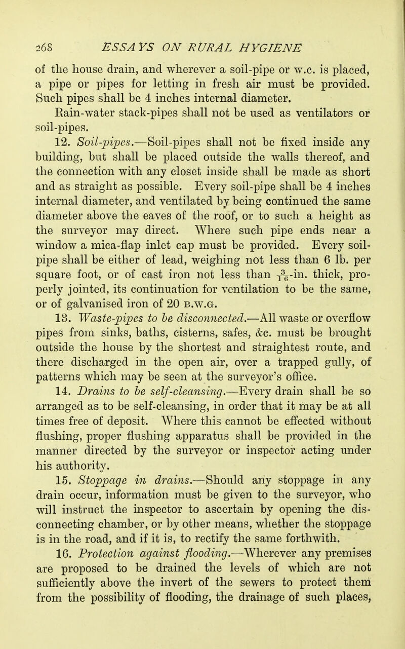 of tlie house drain, and wherever a soil-pipe or w.c. is placed, a pipe or pipes for letting in fresh air must be provided. Such pipes shall be 4 inches internal diameter. Rain-water stack-pipes shall not be used as ventilators or soil-pipes. 12. /Soi/-|)^2:)<3s.—Soil-pipes shall not be fixed inside any building, but shall be placed outside the walls thereof, and the connection with any closet inside shall be made as short and as straight as possible. Every soil-pipe shall be 4 inches internal diameter, and ventilated by being continued the same diameter above the eaves of the roof, or to such a height as the surveyor may direct. Where such pipe ends near a window a mica-flap inlet cap must be provided. Every soil- pipe shall be either of lead, weighing not less than 6 lb. per square foot, or of cast iron not less than i^g-in. thick, pro- perly jointed, its continuation for ventilation to be the same, or of galvanised iron of 20 b.w.g. 13. Waste-'pi'pes to he disconnected.—All waste or overflow pipes from sinks, baths, cisterns, safes, &c. must be brought outside the house by the shortest and straightest route, and there discharged in the open air, over a trapped gully, of patterns which may be seen at the surveyor's office. 14. Drains to he self-cleansing.—Every drain shall be so arranged as to be self-cleansing, in order that it may be at all times free of deposit. Where this cannot be effected without flushing, proper flushing apparatus shall be provided in the manner directed by the surveyor or inspector acting under his authority. 15. Stoppage in drains.—Should any stoppage in any drain occur, information must be given to the surveyor, who will instruct the inspector to ascertain by opening the dis- connecting chamber, or by other means, whether the stoppage is in the road, and if it is, to rectify the same forthwith. 16. Protection against flooding.—Wherever any premises are proposed to be drained the levels of which are not sufficiently above the invert of the sewers to protect them from the possibility of flooding, the drainage of such places,