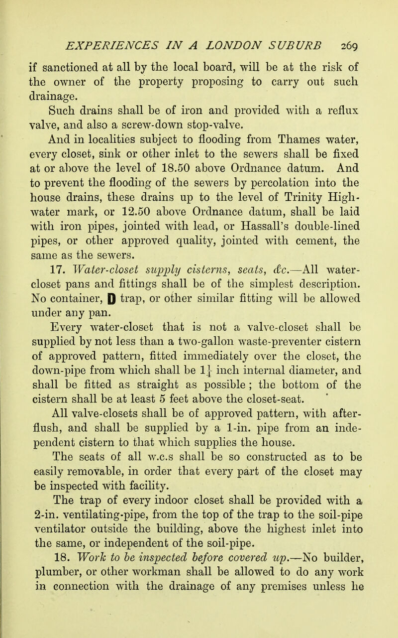 if sanctioned at all by the local board, will be at the risk of the owner of the property proposing to carry out such drainage. Such drains shall be of iron and provided with a reflux valve, and also a screw-down stop-valve. And in localities subject to flooding from Thames water, every closet, sink or other inlet to the sewers shall be fixed at or a])Ove the level of 18.50 above Ordnance datum. And to prevent the flooding of the sewers by percolation into the house drains, these drains up to the level of Trinity High- water mark, or 12.50 above Ordnance datum, shall be laid with iron pipes, jointed with lead, or Hassall's double-lined pipes, or other approved quality, jointed with cement, the same as the sewers. 17. Water-closet suijply cisterns, seats, &c.~k\\ water- closet pans and fittings shall be of the simplest description. No container, P trap, or other similar fitting will be allowed under any pan. Every water-closet that is not a valve-closet shall be supplied by not less than a two-gallon waste-preventer cistern of approved pattern, fitted immediately over the closet, the down-pipe from which shall be IJ inch internal diameter, and shall be fitted as straight as possible ; the bottom of the cistern shall be at least 5 feet above the closet-seat. All valve-closets shall be of approved pattern, with after- flush, and shall be supplied by a 1-in. pipe from an inde- pendent cistern to that which supplies the house. The seats of all w.c.s shall be so constructed as to be easily removable, in order that every part of the closet may be inspected with facility. The trap of every indoor closet shall be provided with a 2-in. ventilating-pipe, from the top of the trap to the soil-pipe ventilator outside the building, above the highest inlet into the same, or independent of the soil-pipe. 18. Work to he inspected before covered up.—No builder, plumber, or other workman shall be allowed to do any work in connection with the drainage of any premises unless he