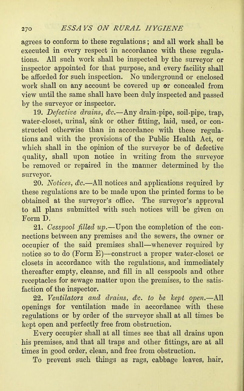 agrees to conform to these regulations; and all work shall be executed in every respect in accordance with these regula- tions. All such work shall be inspected by the surveyor or inspector appointed for that purpose, and every facility shall be afforded for such inspection. No underground or enclosed work shall on any account be covered up or concealed from view until the same shall have been duly inspected and passed by the surveyor or inspector. 19. Defective drains, &c.—Any drain-pipe, soil-pipe, trap, water-closet, urinal, sink or other fitting, laid, used, or con- structed otherwise than in accordance with these regula- tions and with the provisions of the Public Health Act, or which shall in the opinion of the surveyor be of defective quality, shall upon notice in writing from the surveyor be removed or repaired in the manner determined by the surveyor. 20. Notices, dc.—All notices and applications required by these regulations are to be made upon the printed forms to be obtained at the surveyor's office. The surveyor's approval to all plans submitted with such notices will be given on Form D. 21. Cesspool filled up.—Upon the completion of the con- nections between any premises and the sewers, the owner or occupier of the said premises shall—whenever required by notice so to do (Form E)—construct a proper water-closet or closets in accordance with the regulations, and immediately thereafter empty, cleanse, and fill in all cesspools and other receptacles for sewage matter upon the premises, to the satis- faction of the inspector. 22. Ventilators and drains, dc. to he kept open.—All openings for ventilation made in accordance with these regulations or by order of the surveyor shall at all times be kept open and perfectly free from obstruction. Every occupier shall at all times see that all drains upon his premises, and that all traps and other fittings, are at all times in good order, clean, and free from obstruction. To prevent such things as rags, cabbage leaves, hair,