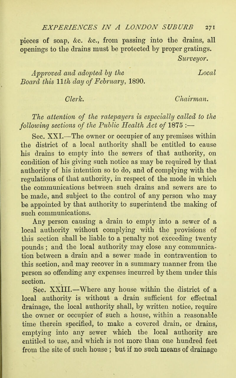 pieces of soap, &c. &c., from passing into the drains, all openings to the drains must be protected by proper gratings. Surveyor. Approved and adopted by the Local Board this 11th day of February, 1890. Clerk. Chairman. The attention of the ratepayers is especially called to the folloiuing sections of the Public Health Act of 1875 :— Sec. XXI.—The owner or occupier of any premises within the district of a local authority shall be entitled to cause his drains to empty into the sewers of that authority, on condition of his giving such notice as may be required by that authority of his intention so to do, and of complying with the regulations of that authority, in respect of the mode in which the communications between such drains and sewers are to be made, and subject to the control of any person who may be appointed by that authority to superintend the making of such communications. Any person causing a drain to empty into a sewer of a local authority without complying with the provisions of this section shall be liable to a penalty not exceeding twenty pounds ; and the local authority may close any communica- tion between a drain and a sewer made in contravention to this section, and may recover in a summary manner from the person so offending any expenses incurred by them under this section. Sec. XXIII.—Where any house within the district of a local authority is without a drain sufficient for effectual drainage, the local authority shall, by written notice, require the owner or occupier of such a house, within a reasonable time therein specified, to make a covered drain, or drains, emptying into any sewer which the local authority are entitled to use, and which is not more than one hundred feet from the site of such house ; but if no such means of drainage