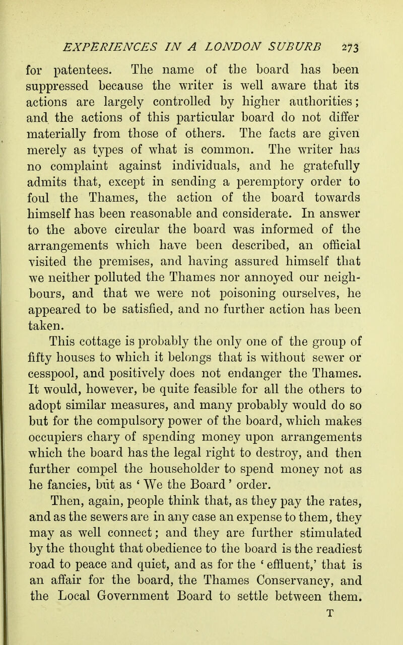 for patentees. The name of the board has been suppressed because the writer is well aware that its actions are largely controlled by higher authorities ; and the actions of this particular board do not differ materially from those of others. The facts are given merely as types of what is common. The writer haii no complaint against individuals, and he gratefully admits that, except in sending a peremptory order to foul the Thames, the action of the board towards himself has been reasonable and considerate. In answer to the above circular the board was informed of the arrangements which have been described, an official visited the premises, and having assured himself that we neither polluted the Thames nor annoyed our neigh- bours, and that we were not poisoning ourselves, he appeared to be satisfied, and no further action has been taken. This cottage is probably the only one of the group of fifty houses to which it belongs that is without sewer or cesspool, and positively does not endanger the Thames. It would, however, be quite feasible for all the others to adopt similar measures, and many probably would do so but for the compulsory power of the board, which makes occupiers chary of spending money upon arrangements which the board has the legal right to destroy, and then further compel the householder to spend money not as he fancies, but as ' We the Board' order. Then, again, people think that, as they pay the rates, and as the sewers are in any case an expense to them, they may as well connect; and they are further stimulated by the thought that obedience to the board is the readiest road to peace and quiet, and as for the ' effluent,' that is an affair for the board, the Thames Conservancy, and the Local Government Board to settle between them. T