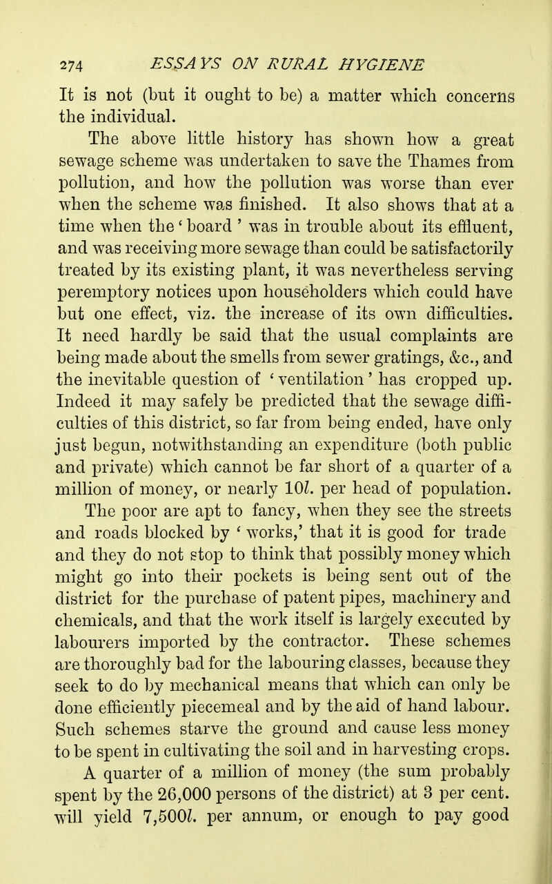 It is not (but it ought to be) a matter which concerns the individual. The above httle history has shown how a great sewage scheme was undertaken to save the Thames from pollution, and how the pollution was worse than ever when the scheme was finished. It also shows that at a time when the' board ' was in trouble about its effluent, and was receiving more sewage than could be satisfactorily treated by its existing plant, it was nevertheless serving peremptory notices upon householders which could have but one effect, viz. the increase of its own difficulties. It need hardly be said that the usual complaints are being made about the smells from sewer gratings, &c., and the inevitable question of ' ventilation ' has cropped up. Indeed it may safely be predicted that the sewage diffi- culties of this district, so far from being ended, have only just begun, notwithstanding an expenditure (both public and private) which cannot be far short of a quarter of a million of money, or nearly lOZ. per head of population. The poor are apt to fancy, when they see the streets and roads blocked by ' works,' that it is good for trade and they do not stop to think that possibly money which might go into their pockets is being sent out of the district for the purchase of patent pipes, machinery and chemicals, and that the work itself is largely executed by labourers imported by the contractor. These schemes are thoroughly bad for the labouring classes, because they seek to do by mechanical means that which can only be done efficiently piecemeal and by the aid of hand labour. Such schemes starve the ground and cause less money to be spent in cultivating the soil and in harvesting crops. A quarter of a mihion of money (the sum probably spent by the 26,000 persons of the district) at 3 per cent, will yield 7,500L per annum, or enough to pay good