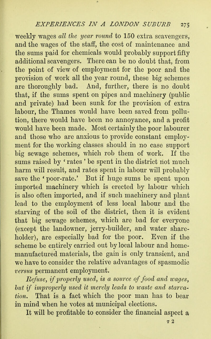 weekly wages all the year round to 150 extra scavengers, and the wages of the staff, the cost of maintenance and the sums paid for chemicals would probably support fifty additional scavengers. There can be no doubt that, from the point of view of employment for the poor and the provision of work all the year round, these big schemes are thoroughly bad. And, further, there is no doubt that, if the sums spent on pipes and machinery (public and private) had been sunk for the provision of extra labour, the Thames would have been saved from pollu- tion, there would have been no annoyance, and a profit would have been made. Most certainly the poor labourer and those who are anxious to provide constant employ- ment for the working classes should in no case support big sewage schemes, which rob them of work. If the sums raised by ^ rates ' be spent in the district riot much harm will result, and rates spent in labour will probably save the * poor-rate.' But if huge sums be spent upon imported machinery which is erected by labour which is also often imported, and if such machinery and plant lead to the employment of less local labour and the starving of the soil of the district, then it is evident that big sewage schemes, which are bad for everyone (except the landowner, jerry-builder, and water share- holder), are especially bad for the poor. Even if the scheme be entirely carried out by local labour and home- manufactured materials, the gain is only transient, and we have to consider the relative advantages of spasmodic versus permanent employment. Refuse, if properly used, is a source of food and ivages, hut if improperly used it merely leads to ivaste and starva- tion. That is a fact which the poor man has to bear in mind when he votes at municipal elections. It will be profitable to consider the financial aspect a T 2