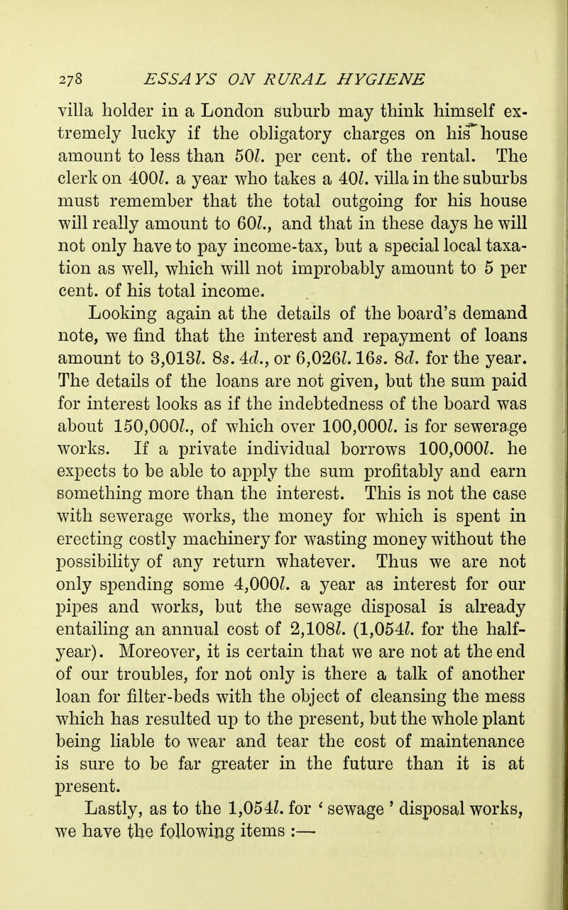 villa holder in a London suburb may think himself ex- tremely lucky if the obligatory charges on his^house amount to less than 50Z. per cent, of the rental. The clerk on 400Z. a year who takes a 40L villa in the suburbs must remember that the total outgoing for his house will really amount to 60L, and that in these days he will not only have to pay income-tax, but a special local taxa- tion as well, which will not improbably amount to 5 per cent, of his total income. Looking again at the details of the board's demand note, we find that the interest and repayment of loans amount to 3,013L 8s. 4c?., or 6,026Z. 16s. for the year. The details of the loans are not given, but the sum paid for interest looks as if the indebtedness of the board was about 150,000L, of which over 100,000Z. is for sewerage works. If a private individual borrows 100,000?. he expects to be able to apply the sum profitably and earn something more than the interest. This is not the case with sewerage works, the money for which is spent in erecting costly machinery for wasting money without the possibility of any return whatever. Thus we are not only spending some 4,000Z. a year as interest for our pipes and works, but the sewage disposal is already entailing an annual cost of 2,108?. (1,054Z. for the half- year) . Moreover, it is certain that we are not at the end of our troubles, for not only is there a talk of another loan for filter-beds with the object of cleansing the mess which has resulted up to the present, but the whole plant being liable to wear and tear the cost of maintenance is sure to be far greater in the future than it is at present. Lastly, as to the 1,054Z. for * sewage ' disposal works, we have the following items :—•