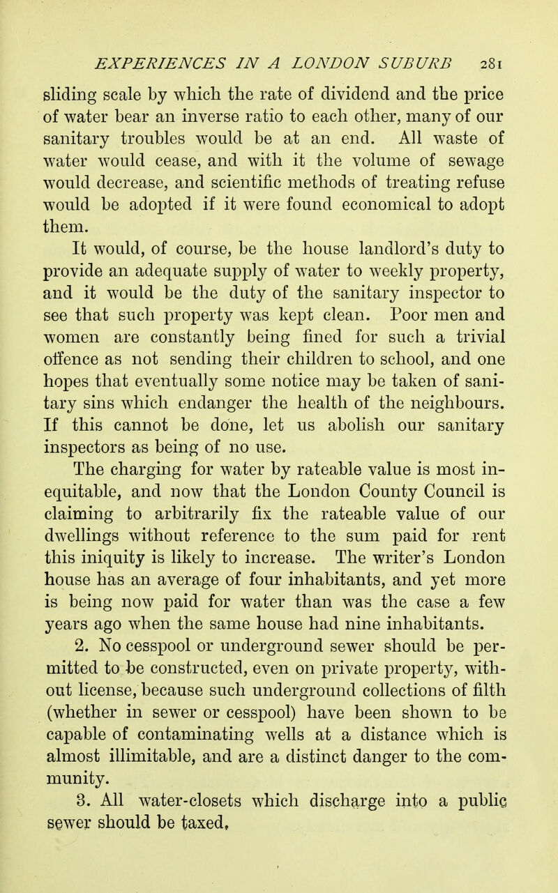 sliding scale by which the rate of dividend and the price of water bear an inverse ratio to each other, many of our sanitary troubles would be at an end. All waste of water would cease, and with it the volume of sewage would decrease, and scientific methods of treating refuse would be adopted if it were found economical to adopt them. It would, of course, be the house landlord's duty to provide an adequate supply of w^ater to weekly property, and it would be the duty of the sanitary inspector to see that such property was kept clean. Poor men and women are constantly being fined for such a trivial offence as not sending their children to school, and one hopes that eventually some notice may be taken of sani- tary sins which endanger the health of the neighbours. If this cannot be done, let us abolish our sanitary inspectors as being of no use. The charging for water by rateable value is most in- equitable, and now that the London County Council is claiming to arbitrarily fix the rateable value of our dwellings without reference to the sum paid for rent this iniquity is likely to increase. The writer's London house has an average of four inhabitants, and yet more is being now paid for water than was the case a few years ago when the same house had nine inhabitants. 2. No cesspool or underground sewer should be per- mitted to be constructed, even on private property, with- out license, because such underground collections of filth (whether in sewer or cesspool) have been shown to be capable of contaminating wells at a distance which is almost illimitable, and are a distinct danger to the com- munity. 3. All water-closets which discharge into a public sewer should be taxed,